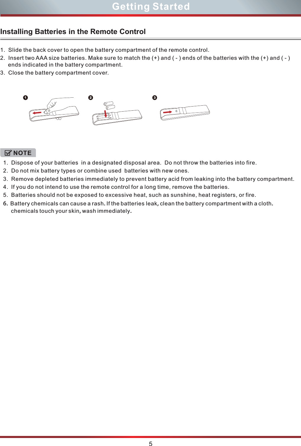  1.  Slide the back cover to open the battery compartment of the remote control. 2.  Insert two AAA size batteries. Make sure to match the (+) and ( - ) ends of the batteries with the (+) and ( - ) ends indicated in the battery compartment.3.  Close the battery compartment cover.   1.  Dispose of your batteries  in a designated disposal area.  Do not throw the batteries into fire.  2.  Do not mix battery types or combine used  batteries with new ones.3.  Remove depleted batteries immediately to prevent battery acid from leaking into the battery compartment.4.  If you do not intend to use the remote control for a long time, remove the batteries.5.  Batteries should not be exposed to excessive heat, such as sunshine, heat registers, or fire.6.  Battery chemicals can cause a rash. If the batteries leak, clean the battery compartment with a cloth. chemicals touch your skin, wash immediately.NOTE5Getting StartedInstalling Batteries in the Remote Control