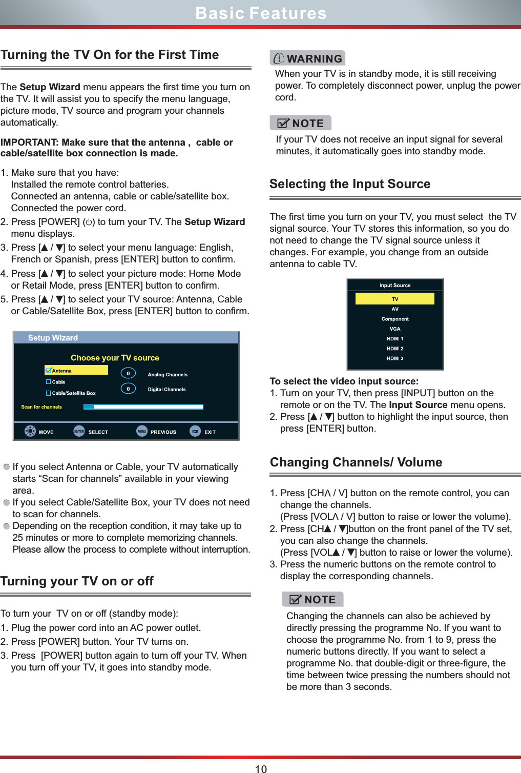 The Setup Wizard menu appears the first time you turn on the TV. It will assist you to specify the menu language, picture mode, TV source and program your channels automatically.Turning the TV On for the First TimeTurning your TV on or offTo turn your  TV on or off (standby mode):1. Plug the power cord into an AC power outlet.2. Press [POWER] button. Your TV turns on. 3. Press  [POWER] button again to turn off your TV. When you turn off your TV, it goes into standby mode.NOTEIf your TV does not receive an input signal for several minutes, it automatically goes into standby mode.  When your TV is in standby mode, it is still receiving power. To completely disconnect power, unplug the power cord.WARNINGThe first time you turn on your TV, you must select  the TV signal source. Your TV stores this information, so you do not need to change the TV signal source unless it changes. For example, you change from an outside antenna to cable TV.To select the video input source:1. Turn on your TV, then press [INPUT] button on the remote or on the TV. The Input Source menu opens.2. Press [  /  ] button to highlight the input source, then press [ENTER] button. 10Basic FeaturesSelecting the Input SourceV1. Press [CH  / V] button on the remote control, you can change the channels.                 V(Press [VOL  / V] button to raise or lower the volume).2. Press [CH  /  ]button on the front panel of the TV set, you can also change the channels.(Press [VOL  /  ] button to raise or lower the volume).3. Press the numeric buttons on the remote control to display the corresponding channels.Changing the channels can also be achieved by directly pressing the programme No. If you want to choose the programme No. from 1 to 9, press the numeric buttons directly. If you want to select a programme No. that double-digit or three-figure, the time between twice pressing the numbers should not be more than 3 seconds. NOTEChanging Channels/ VolumeIMPORTANT: Make sure that the antenna ,  cable or cable/satellite box connection is made. 1. Make sure that you have:Installed the remote control batteries.Connected an antenna, cable or cable/satellite box.Connected the power cord.2. Press [POWER] ( ) to turn your TV. The Setup Wizard menu displays.3. Press [  /  ] to select your menu language: English, French or Spanish, press [ENTER] button to confirm.4. Press [  /  ] to select your picture mode: Home Mode or Retail Mode, press [ENTER] button to confirm.5. Press [  /  ] to select your TV source: Antenna, Cable or Cable/Satellite Box, press [ENTER] button to confirm. If you select Antenna or Cable, your TV automatically starts “Scan for channels” available in your viewing area. If you select Cable/Satellite Box, your TV does not need to scan for channels.Depending on the reception condition, it may take up to 25 minutes or more to complete memorizing channels. Please allow the process to complete without interruption.