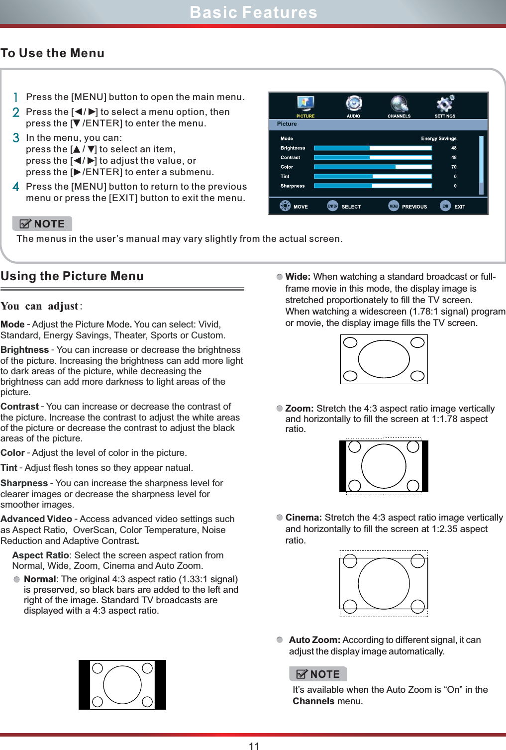 To Use the MenuUsing the Picture Menu You  can adjust:  11Basic FeaturesMode - Adjust the Picture Mode. You can select: Vivid, Standard, Energy Savings, Theater, Sports or Custom.Brightness - You can increase or decrease the brightness of the picture. Increasing the brightness can add more light to dark areas of the picture, while decreasing the brightness can add more darkness to light areas of the picture.Contrast - You can increase or decrease the contrast of the picture. Increase the contrast to adjust the white areas of the picture or decrease the contrast to adjust the black areas of the picture. Color - Adjust the level of color in the picture.Tint - Adjust flesh tones so they appear natual.Sharpness - You can increase the sharpness level for clearer images or decrease the sharpness level for smoother images.Advanced Video - Access advanced video settings such as Aspect Ratio,  OverScan, Color Temperature, Noise Reduction and Adaptive Contrast.Aspect Ratio: Select the screen aspect ration from Normal, Wide, Zoom, Cinema and Auto Zoom.Normal: The original 4:3 aspect ratio (1.33:1 signal) is preserved, so black bars are added to the left and right of the image. Standard TV broadcasts are displayed with a 4:3 aspect ratio.Zoom: Stretch the 4:3 aspect ratio image vertically and horizontally to fill the screen at 1:1.78 aspect ratio. Wide: frame movie in this mode, the display image is stretched proportionately to fill the TV screen. When watching a widescreen (1.78:1 signal) program or movie, the display image fills the TV screen. When watching a standard broadcast or full-Auto Zoom: adjust the display image automatically.According to different signal, it can Cinema: Stretch the 4:3 aspect ratio image vertically and horizontally to fill the screen at 1:2.35 aspect ratio.NOTEIt’s available when the Auto Zoom is “On” in the Channels menu.1234Press the [MENU] button to open the main menu.Press the [  /  ] to select a menu option, then press the [  /ENTER] to enter the menu.In the menu, you can: press the [  /  ] to select an item, press the [  /  ] to adjust the value, or press the [  /ENTER] to enter a submenu.Press the [MENU] button to return to the previous menu or press the [EXIT] button to exit the menu. The menus in the user’s manual may vary slightly from the actual screen.NOTE