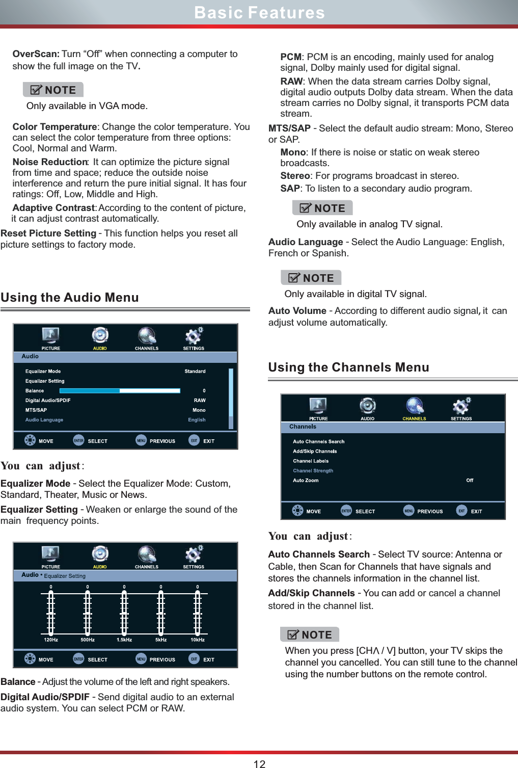 PCM: PCM is an encoding, mainly used for analog signal, Dolby mainly used for digital signal.RAW: When the data stream carries Dolby signal, digital audio outputs Dolby data stream. When the data stream carries no Dolby signal, it transports PCM data stream. MTS/SAP - Select the default audio stream: Mono, Stereo or SAP.Mono: If there is noise or static on weak stereo broadcasts.Stereo: For programs broadcast in stereo.SAP: To listen to a secondary audio program.Audio Language - Select the Audio Language: English, French or Spanish.Auto Volume - According to different audio signal, it  can adjust volume automatically.OverScan: Turn “Off” when connecting a computer to show the full image on the TV.Color Temperature: Change the color temperature. You can select the color temperature from three options: Cool, Normal and Warm.Noise Reduction: It can optimize the picture signal from time and space; reduce the outside noise interference and return the pure initial signal. It has four ratings: Off, Low, Middle and High.Adaptive Contrast: According to the content of picture, it can adjust contrast automatically.Reset Picture Setting - This function helps you reset all picture settings to factory mode.Equalizer Mode - Select the Equalizer Mode: Custom, Standard, Theater, Music or News.Equalizer Setting - Balance - Digital Audio/SPDIF - Weaken or enlarge the sound of the main  frequency points.Adjust the volume of the left and right speakers.Send digital audio to an external audio system. You can select PCM or RAW.Auto Channels Search - Select TV source: Antenna or Cable, then Scan for Channels that have signals and stores the channels information in the channel list.Add/Skip Channels - You can add or cancel a channel stored in the channel list.12Basic FeaturesUsing the Audio MenuUsing the Channels Menu You  can adjust:  You  can adjust: NOTEOnly available in VGA mode.NOTEOnly available in analog TV signal.NOTEOnly available in digital TV signal.NOTEVWhen you press [CH  / V] button, your TV skips the channel you cancelled. You can still tune to the channel using the number buttons on the remote control. 