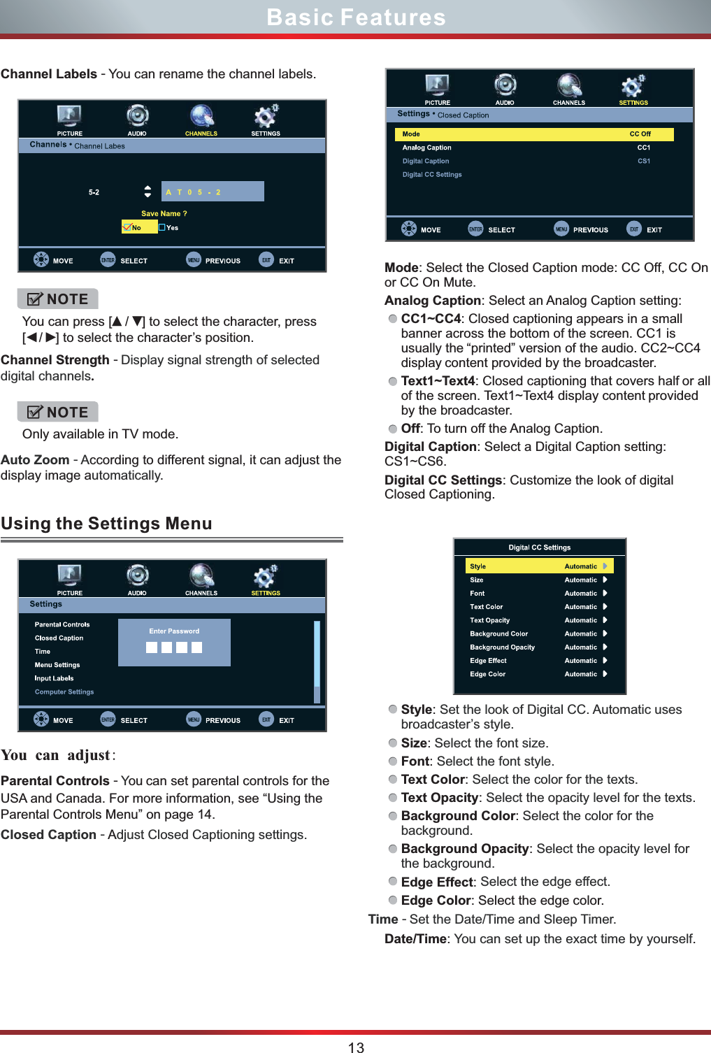 Mode: Select the Closed Caption mode: CC Off, CC On or CC On Mute.        Analog Caption: Select an Analog Caption setting:CC1~CC4: Closed captioning appears in a small banner across the bottom of the screen. CC1 is usually the “printed” version of the audio. CC2~CC4 display content provided by the broadcaster.Text1~Text4: Closed captioning that covers half or all of the screen. Text1~Text4 display content provided by the broadcaster.Off: To turn off the Analog Caption.Digital Caption: Select a Digital Caption setting: CS1~CS6.Digital CC Settings: Customize the look of digital Closed Captioning. Style: Size: Font: Text Color: Text Opacity: Background Color: Background Opacity: Edge Effect: Edge Color: Select the edge color.Date/Time:  .Set the look of Digital CC. Automatic uses broadcaster’s style.Select the font size.Select the font style.Select the color for the texts. Select the opacity level for the texts. Select the color for the background.Select the opacity level for the background.Select the edge effect.Time - Set the Date/Time and Sleep Timer.You can set up the exact time by yourself13Basic FeaturesChannel Labels - You can rename the channel labels.Channel Strength - .Display signal strength of selected digital channelsAuto Zoom - A utomaticallyccording to different signal, it can adjust the display image a . NOTEYou can press [  /  ] to select the character, press [  /  ] to select the character’s position.NOTEOnly available in TV mode.Parental Controls -  ou can set parental controls for the USA and Canada. For more information, see “Using the Parental Controls Menu” on page 14.YClosed Caption -  djust Closed Captioning settings. AUsing the Settings Menu You  can adjust: 