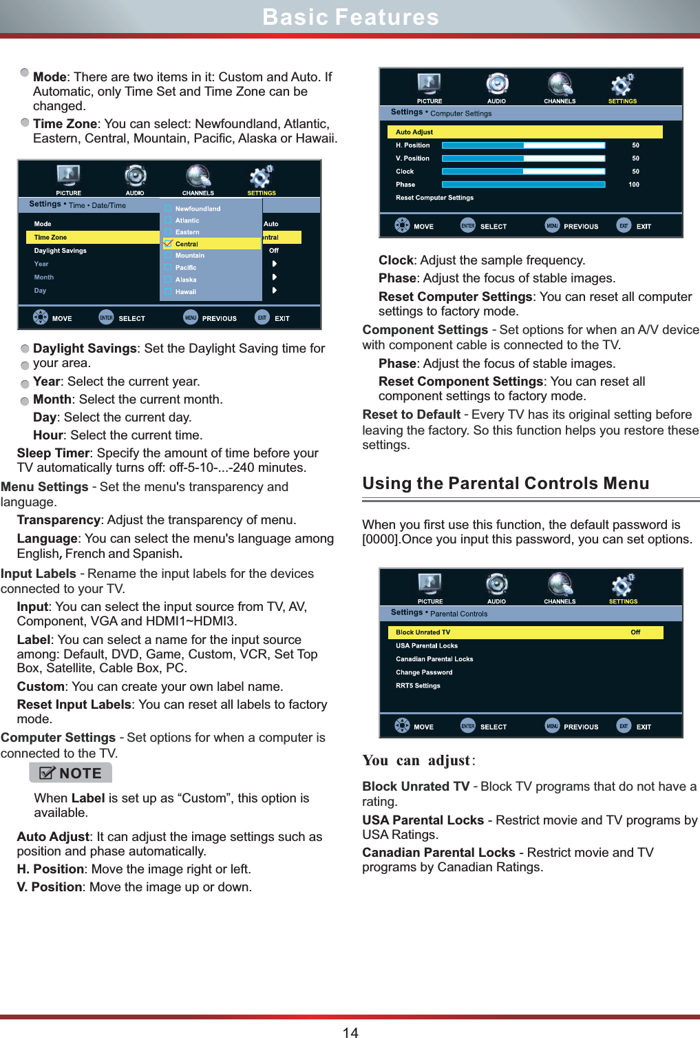 14Basic FeaturesMode: There are two items in it: Custom and Auto. If Automatic, only Time Set and Time Zone can be changed. Time Zone: You can select: Newfoundland, Atlantic, Eastern, Central, Mountain, Pacific, Alaska or Hawaii.Daylight Savings: Set the Daylight Saving time for your area.Year: Select the current year.Month: Select the current month.Day: Select the current day.Hour: Select the current time.Sleep Timer: Specify the amount of time before your TV automatically turns off: off-5-10-...-240 minutes.&apos;Transparency: Adjust the transparency of menu.Language: You can select the menu&apos;s language among English, French and Spanish.Input: You can select the input source from TV, AV, Component, VGA and HDMI1~HDMI3.Label: You can select a name for the input source among: Default, DVD, Game, Custom, VCR, Set Top Box, Satellite, Cable Box, PC.Custom: You can create your own label name.Reset Input Labels: You can reset all labels to factory mode.Auto Adjust: It can adjust the image settings such as position and phase automatically.H. Position: Move the image right or left.V. Position: Move the image up or down.Menu Settings - Set the menu s transparency and language.Input Labels - Rename the input labels for the devices connected to your TV.Computer Settings - Set options for when a computer is connected to the TV.Block Unrated TV - Block TV programs that do not have a rating. USA Parental Locks - Restrict movie and TV programs by USA Ratings.Canadian Parental Locks - Restrict movie and TV programs by Canadian Ratings.When Label is set up as “Custom”, this option is available.NOTEUsing the Parental Controls Menu You  can adjust: When you first use this function, the default password is [0000].Once you input this password, you can set options.Clock: Adjust the sample frequency.Phase: Adjust the focus of stable images.Reset Computer Settings: You can reset all computer settings to factory mode.Phase: Adjust the focus of stable images.Reset Component Settings: You can reset all component settings to factory mode.Component Settings - Set options for when an A/V device with component cable is connected to the TV.Reset to Default - Every TV has its original setting before leaving the factory. So this function helps you restore these settings. 