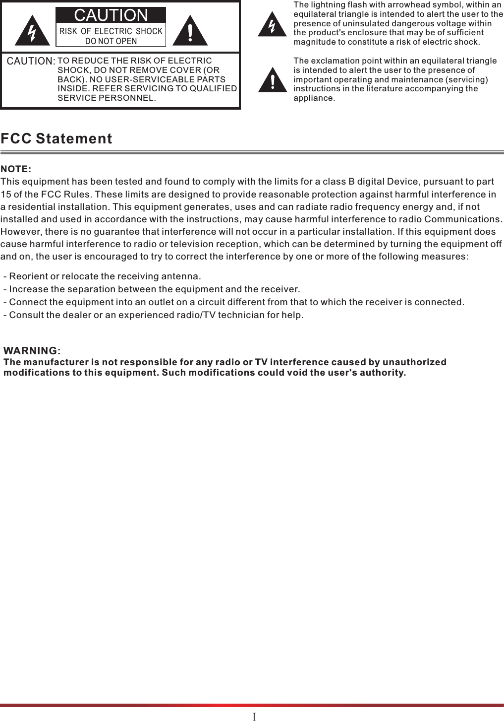The lightning flash with arrowhead symbol, within an equilateral triangle is intended to alert the user to the presence of uninsulated dangerous voltage within the product&apos;s enclosure that may be of sufficient magnitude to constitute a risk of electric shock.The exclamation point within an equilateral triangle is intended to alert the user to the presence of important operating and maintenance (servicing) instructions in the literature accompanying the appliance.RISK OF ELECTRIC SHOCKDO NOT OPENCAUTION:TO REDUCE THE RISK OF ELECTRIC SHOCK, DO NOT REMOVE COVER (OR BACK). NO USER-SERVICEABLE PARTS INSIDE. REFER SERVICING TO QUALIFIED SERVICE PERSONNEL. FCC StatementWARNING:The manufacturer is not responsible for any radio or TV interference caused by unauthorized modifications to this equipment. Such modifications could void the user&apos;s authority.NOTE:This equipment has been tested and found to comply with the limits for a class B digital Device, pursuant to part 15 of the FCC Rules. These limits are designed to provide reasonable protection against harmful interference in a residential installation. This equipment generates, uses and can radiate radio frequency energy and, if not installed and used in accordance with the instructions, may cause harmful interference to radio Communications. However, there is no guarantee that interference will not occur in a particular installation. If this equipment does cause harmful interference to radio or television reception, which can be determined by turning the equipment off and on, the user is encouraged to try to correct the interference by one or more of the following measures: - Reorient or relocate the receiving antenna.- Increase the separation between the equipment and the receiver.- Connect the equipment into an outlet on a circuit different from that to which the receiver is connected.- Consult the dealer or an experienced radio/TV technician for help.ĉ
