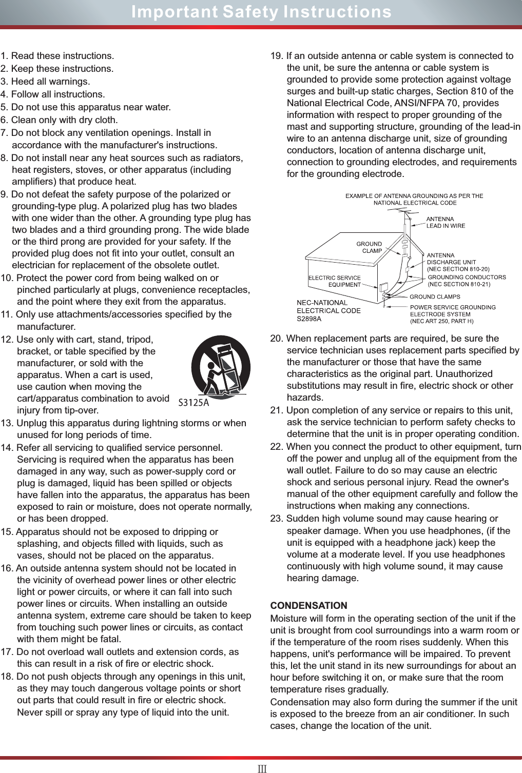 ⅢImportant Safety Instructions1. Read these instructions.2. Keep these instructions. 3. Heed all warnings.4. Follow all instructions.5. Do not use this apparatus near water.6. Clean only with dry cloth.7. Do not block any ventilation openings. Install in accordance with the manufacturer&apos;s instructions.8. Do not install near any heat sources such as radiators, heat registers, stoves, or other apparatus (including amplifiers) that produce heat.9. Do not defeat the safety purpose of the polarized or grounding-type plug. A polarized plug has two blades with one wider than the other. A grounding type plug has two blades and a third grounding prong. The wide blade or the third prong are provided for your safety. If the provided plug does not fit into your outlet, consult an electrician for replacement of the obsolete outlet.10. Protect the power cord from being walked on or pinched particularly at plugs, convenience receptacles, and the point where they exit from the apparatus.11. Only use attachments/accessories specified by the manufacturer.12. Use only with cart, stand, tripod, bracket, or table specified by the manufacturer, or sold with the apparatus. When a cart is used, use caution when moving the cart/apparatus combination to avoid injury from tip-over.13. Unplug this apparatus during lightning storms or when unused for long periods of time.14. Refer all servicing to qualified service personnel. Servicing is required when the apparatus has been damaged in any way, such as power-supply cord or plug is damaged, liquid has been spilled or objects have fallen into the apparatus, the apparatus has been exposed to rain or moisture, does not operate normally, or has been dropped.15. Apparatus should not be exposed to dripping or splashing, and objects filled with liquids, such as vases, should not be placed on the apparatus.16. An outside antenna system should not be located in the vicinity of overhead power lines or other electric light or power circuits, or where it can fall into such power lines or circuits. When installing an outside antenna system, extreme care should be taken to keep from touching such power lines or circuits, as contact with them might be fatal.17. Do not overload wall outlets and extension cords, as this can result in a risk of fire or electric shock.18. Do not push objects through any openings in this unit, as they may touch dangerous voltage points or short out parts that could result in fire or electric shock. Never spill or spray any type of liquid into the unit.19. If an outside antenna or cable system is connected to the unit, be sure the antenna or cable system is grounded to provide some protection against voltage surges and built-up static charges, Section 810 of the National Electrical Code, ANSI/NFPA 70, provides information with respect to proper grounding of the mast and supporting structure, grounding of the lead-in wire to an antenna discharge unit, size of grounding conductors, location of antenna discharge unit, connection to grounding electrodes, and requirements for the grounding electrode.20. When replacement parts are required, be sure the service technician uses replacement parts specified by the manufacturer or those that have the same characteristics as the original part. Unauthorized substitutions may result in fire, electric shock or other hazards.21. Upon completion of any service or repairs to this unit, ask the service technician to perform safety checks to determine that the unit is in proper operating condition.22. When you connect the product to other equipment, turn off the power and unplug all of the equipment from the wall outlet. Failure to do so may cause an electric shock and serious personal injury. Read the owner&apos;s manual of the other equipment carefully and follow the instructions when making any connections.23. Sudden high volume sound may cause hearing or speaker damage. When you use headphones, (if the unit is equipped with a headphone jack) keep the volume at a moderate level. If you use headphones continuously with high volume sound, it may cause hearing damage.CONDENSATIONMoisture will form in the operating section of the unit if the unit is brought from cool surroundings into a warm room or if the temperature of the room rises suddenly. When this happens, unit&apos;s performance will be impaired. To prevent this, let the unit stand in its new surroundings for about an hour before switching it on, or make sure that the room temperature rises gradually.Condensation may also form during the summer if the unit is exposed to the breeze from an air conditioner. In such cases, change the location of the unit.