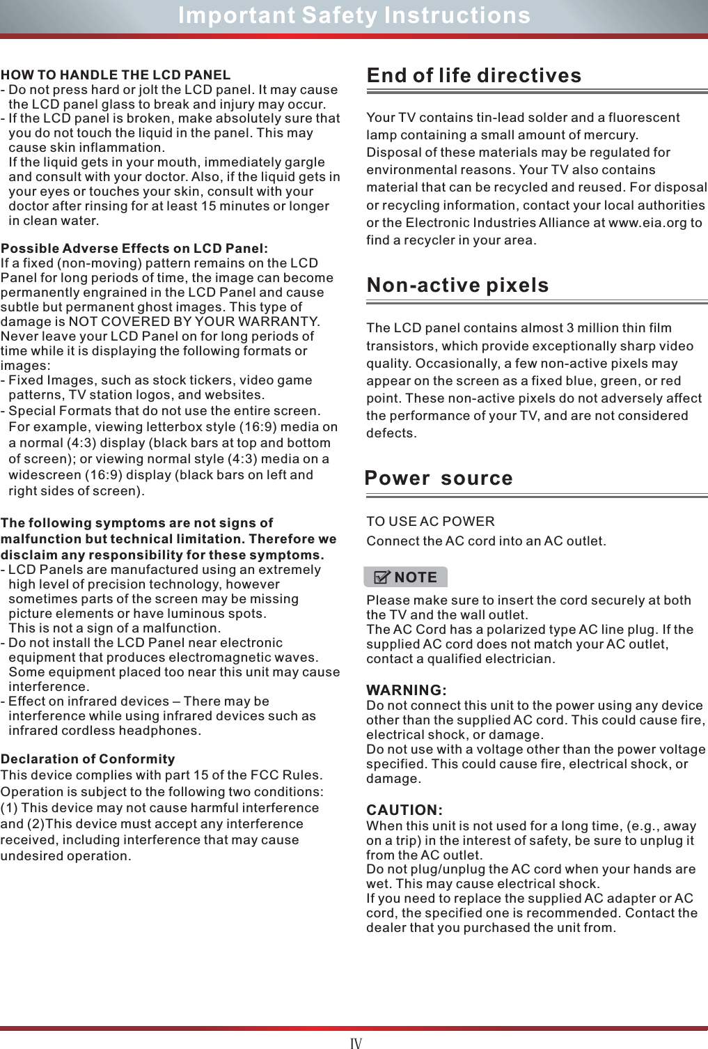 ČImportant Safety InstructionsHOW TO HANDLE THE LCD PANEL- Do not press hard or jolt the LCD panel. It may cause the LCD panel glass to break and injury may occur.- If the LCD panel is broken, make absolutely sure that you do not touch the liquid in the panel. This may cause skin inflammation.If the liquid gets in your mouth, immediately gargle and consult with your doctor. Also, if the liquid gets in your eyes or touches your skin, consult with your doctor after rinsing for at least 15 minutes or longer in clean water.Possible Adverse Effects on LCD Panel: If a fixed (non-moving) pattern remains on the LCD Panel for long periods of time, the image can become permanently engrained in the LCD Panel and cause subtle but permanent ghost images. This type of damage is NOT COVERED BY YOUR WARRANTY. Never leave your LCD Panel on for long periods of time while it is displaying the following formats or images:- Fixed Images, such as stock tickers, video game patterns, TV station logos, and websites.- Special Formats that do not use the entire screen. For example, viewing letterbox style (16:9) media on a normal (4:3) display (black bars at top and bottom of screen); or viewing normal style (4:3) media on a widescreen (16:9) display (black bars on left and right sides of screen).The following symptoms are not signs of malfunction but technical limitation. Therefore we disclaim any responsibility for these symptoms.- LCD Panels are manufactured using an extremely high level of precision technology, however sometimes parts of the screen may be missing picture elements or have luminous spots.This is not a sign of a malfunction.- Do not install the LCD Panel near electronic equipment that produces electromagnetic waves. Some equipment placed too near this unit may cause interference.- Effect on infrared devices – There may be interference while using infrared devices such as infrared cordless headphones.Declaration of ConformityThis device complies with part 15 of the FCC Rules. Operation is subject to the following two conditions:(1) This device may not cause harmful interference and (2)This device must accept any interference received, including interference that may cause undesired operation.Your TV contains tin-lead solder and a fluorescentlamp containing a small amount of mercury.Disposal of these materials may be regulated forenvironmental reasons. Your TV also containsmaterial that can be recycled and reused. For disposal or recycling information, contact your local authorities or the Electronic Industries Alliance at www.eia.org to find a recycler in your area.End of life directivesThe LCD panel contains almost 3 million thin filmtransistors, which provide exceptionally sharp videoquality. Occasionally, a few non-active pixels mayappear on the screen as a fixed blue, green, or redpoint. These non-active pixels do not adversely affect the performance of your TV, and are not considered defects.Non-active pixelsPower  sourceTO USE AC POWERConnect the AC cord into an AC outlet. Please make sure to insert the cord securely at both the TV and the wall outlet.The AC Cord has a polarized type AC line plug. If the supplied AC cord does not match your AC outlet, contact a qualified electrician.WARNING:Do not connect this unit to the power using any device other than the supplied AC cord. This could cause fire, electrical shock, or damage.Do not use with a voltage other than the power voltage specified. This could cause fire, electrical shock, or damage.CAUTION:When this unit is not used for a long time, (e.g., away on a trip) in the interest of safety, be sure to unplug it from the AC outlet.Do not plug/unplug the AC cord when your hands are wet. This may cause electrical shock.If you need to replace the supplied AC adapter or AC cord, the specified one is recommended. Contact the dealer that you purchased the unit from.NOTE