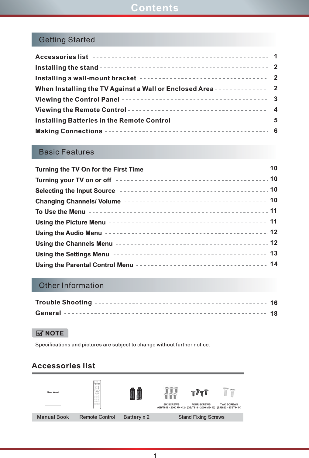 Specifications and pictures are subject to change without further notice. NOTEContents1Other InformationTrouble ShootingGeneral1618Basic FeaturesTurning the TV On for the First TimeTurning your TV on or offSelecting the Input SourceChanging Channels/ VolumeTo Use the MenuUsing the Picture MenuUsing the Audio MenuUsing the Channels MenuUsing the Settings MenuUsing the Parental Control Menu 10101010111112121314Getting StartedAccessories listInstalling the standInstalling a wall-mount bracketWhen Installing the TV Against a Wall or Enclosed AreaViewing the Control PanelViewing the Remote ControlInstalling Batteries in the Remote Control Making Connections12223456Accessories listStand Fixing Screws Users ManualAA AAAARemote ControlManual Book Battery x 2SIX SCREWS(GB/T818 - 2000 M4×12)FOUR SCREWS(GB/T818 - 2000 M5×12)TWO SCREWS(SJ2822 - 87ST4×14)