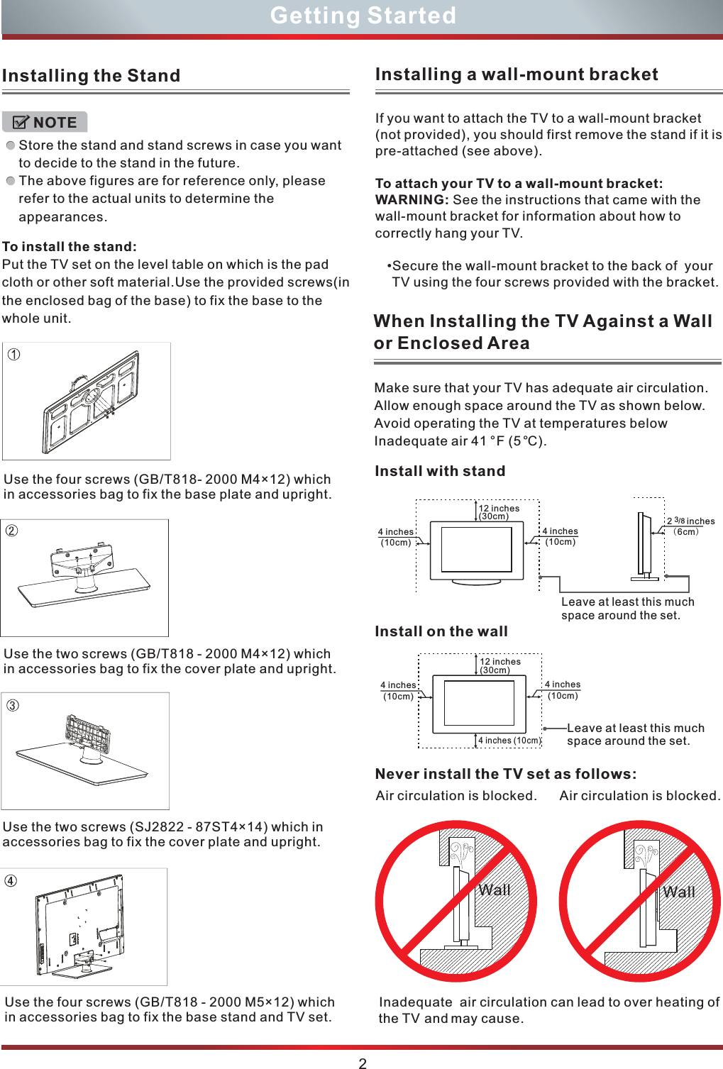 To install the stand:Put the TV set on the level table on which is the pad cloth or other soft material.Use the provided screws(in the enclosed bag of the base) to fix the base to the whole unit.Inadequate  air circulation can lead to over heating of the TV and may cause.Make sure that your TV has adequate air circulation. Allow enough space around the TV as shown below. Avoid operating the TV at temperatures below Inadequate air 41 ° F (5°C).Never install the TV set as follows:Air circulation is blocked. WallAir circulation is blocked. WallInstall on the wall4 inches(10cm)Leave at least this much space around the set.12 inches(30cm)4 inches (10cm)4 inches(10cm)12 inches(30cm)4 inches(10cm)4 inches(10cm)Install with stand2      inches  (6cm)/83Leave at least this much space around the set.When Installing the TV Against a Wall or Enclosed AreaInstalling the StandStore the stand and stand screws in case you want to decide to the stand in the future.The above figures are for reference only, please refer to the actual units to determine the appearances.NOTE2Getting StartedInstalling a wall-mount bracketIf you want to attach the TV to a wall-mount bracket (not provided), you should first remove the stand if it is pre-attached (see above).To attach your TV to a wall-mount bracket:WARNING: See the instructions that came with the wall-mount bracket for information about how to correctly hang your TV.•Secure the wall-mount bracket to the back of  your TV using the four screws provided with the bracket.  Use the four screws (GB/T818- 2000 M4×12) whichin accessories bag to fix the base plate and upright. Use the two screws (GB/T818 - 2000 M4×12) whichin accessories bag to fix the cover plate and upright. Use the two screws (SJ2822 - 87ST4×14) which in accessories bag to fix the cover plate and upright. Use the four screws (GB/T818 - 2000 M5×12) whichin accessories bag to fix the base stand and TV set. 