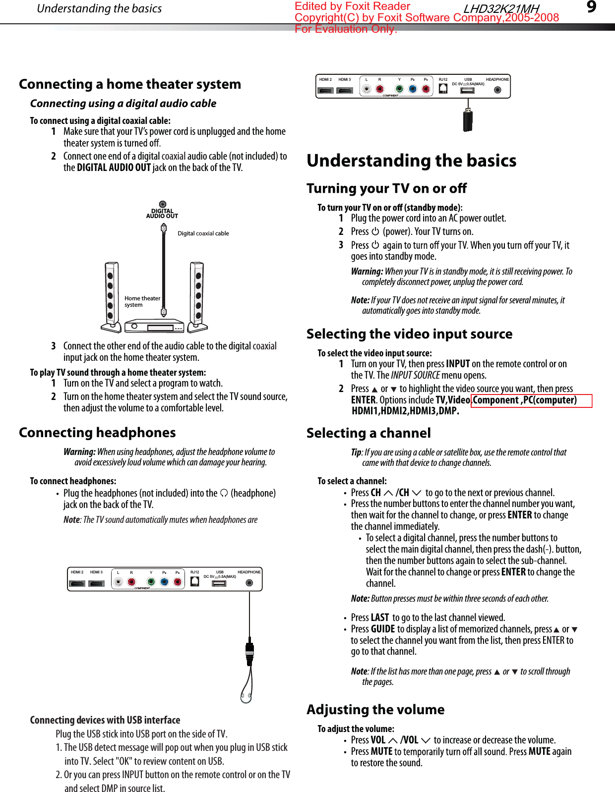 9Connecting a home theater systemConnecting using a digital audio cableTo connect using a digital coaxial cable:1Make sure that your TV’s power cord is unplugged and the home 2Connect one end of a digital coaxial audio cable (not included) to the DIGITAL AUDIO OUT jack on the back of the TV.3Connect the other end of the audio cable to the digital coaxial input jack on the home theater system.To play TV sound through a home theater system:1Turn on the TV and select a program to watch.2Turn on the home theater system and select the TV sound source, then adjust the volume to a comfortable level.Connecting headphonesWarning: When using headphones, adjust the headphone volume to avoid excessively loud volume which can damage your hearing.To connect headphones:Plug the headphones (not included) into the  (headphone) jack on the back of the TV.Note: The TV sound automatically mutes when headphones are DIGITAL AUDIO OUT Home theater systemDigital coaxial cableUnderstanding the basics1Plug the power cord into an AC power outlet.2Press  (power). Your TV turns on.3goes into standby mode.Warning: When your TV is in standby mode, it is still receiving power. To completely disconnect power, unplug the power cord.Note: If your TV does not receive an input signal for several minutes, it automatically goes into standby mode.Understanding the basicsSelecting the video input sourceTo select the video input source:1Turn on your TV, then press INPUT on the remote control or on the TV. The INPUT SOURCE menu opens.2Press  or  to highlight the video source you want, then press ENTER. Options include TV,Video,Component ,PC(computer) Selecting a channelTip: If you are using a cable or satellite box, use the remote control that came with that device to change channels. To select a channel:Press CH  /CH  to go to the next or previous channel.Press the number buttons to enter the channel number you want, then wait for the channel to change, or press ENTER to change the channel immediately.To select a digital channel, press the number buttons to select the main digital channel, then press the dash(-). button, then the number buttons again to select the sub-channel. Wait for the channel to change or press ENTER to change the channel.Note: Button presses must be within three seconds of each other.Press LAST  to go to the last channel viewed.Press GUIDE  to display a list of memorized channels, press or  to select the channel you want from the list, then press ENTER to go to that channel.Note: If the list has more than one page, press   or   to scroll through the pages.Adjusting the volumeTo adjust the volume:Press VOL  /VOL  to increase or decrease the volume.Press MUTE MUTE again to restore the sound.LHD32K21MHConnecting devices with USB interface                    Plug the USB stick into USB port on the side of TV.1. The USB detect message will pop out when you plug in USB stick      into TV. Select &quot;OK&quot; to review content on USB.2. Or you can press INPUT button on the remote control or on the TV     and select DMP in source list.HDMI1,HDMI2,HDMI3,DMP.HDMI 3HDMI 2 RJ12 HEADPHONEUSBDC 5V    0.5A(MAX)L R Y PBPRCOMPINENTHDMI 3HDMI 2 RJ12 HEADPHONEUSBDC 5V    0.5A(MAX)L R Y PBPRCOMPINENTEdited by Foxit ReaderCopyright(C) by Foxit Software Company,2005-2008For Evaluation Only.