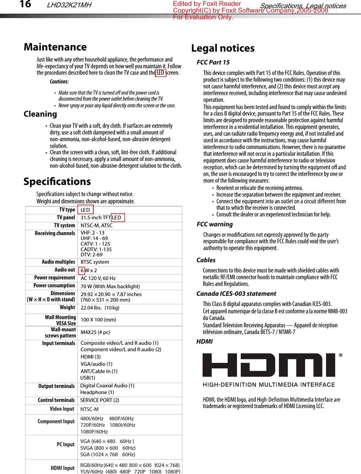16Weight and dimensions shown are approximate.Legal noticesFCC Part 15This device complies with Part 15 of the FCC Rules. Operation of this product is subject to the following two conditions: (1) this device may not cause harmful interference, and (2) this device must accept any interference received, including interference that may cause undesired operation.This equipment has been tested and found to comply within the limits for a class B digital device, pursuant to Part 15 of the FCC Rules. These limits are designed to provide reasonable protection against harmful interference in a residential installation. This equipment generates, uses, and can radiate radio frequency energy and, if not installed and used in accordance with the instructions, may cause harmful interference to radio communications. However, there is no guarantee that interference will not occur in a particular installation. If this equipment does cause harmful interference to radio or television on, the user is encouraged to try to correct the interference by one or more of the following measures:Reorient or relocate the receiving antenna.Increase the separation between the equipment and receiver.that to which the receiver is connected.Consult the dealer or an experienced technician for help.FCC warningresponsible for compliance with the FCC Rules could void the user’s authority to operate this equipment.CablesConnections to this device must be made with shielded cables with metallic RF/EMI connector hoods to maintain compliance with FCC Rules and Regulations.Canada ICES-003 statementThis Class B digital apparatus complies with Canadian ICES-003.Cet appareil numerique de la classe B est conforme a la norme NMB-003 du Canada.Standard Television Receiving Apparatus — Appareil de réception télévision ordinaire, Canada BETS-7 / NTMR-7HDMItrademarks or registered trademarks of HDMI Licensing LCC.TV type LE DTV panel 31.5-inch TFT LEDTV system NTSC-M, ATSCReceiving channels VHF: 2 - 13UHF: 14 - 69CATV: 1 - 125CADTV: 1-135DTV: 2-69Audio multiples BTSC systemAudio out 6 W x 2Power requirement AC 120 V, 60 HzPower consumption 70 W (With Max backlight)Dimensions(W×H×D with stand) 29.92 × 20.90 × 7.87 inches (760 × 531 × 200 mm)Weight 22.04 lbs.  (10 kg)Input terminals Composite video/L and R audio (1)Component video/L and R audio (2)HDMI (3)VGA/audio (1)ANT/Cable In (1)    Output terminals Digital Coaxial Audio (1)Headphone (1)Control terminals SERVICE PORT (2)MaintenanceJust like with any other household appliance, the performance and life-expectancy of your TV depends on how well you maintain it. Follow the procedures described here to clean the TV case and the LED screen.Cautions:disconnected from the power outlet before cleaning the TV.Never spray or pour any liquid directly onto the screen or the case.CleaningClean your TV with a soft, dry cloth. If surfaces are extremely dirty, use a soft cloth dampened with a small amount of non-ammonia, non-alcohol-based, non-abrasive detergent solution.Clean the screen with a clean, soft, lint-free cloth. If additional cleaning is necessary, apply a small amount of non-ammonia, non-alcohol-based, non-abrasive detergent solution to the cloth.Specifications, Legal noticesLHD32K21MHUSB(1)Component InputVideo Input480I/60HzNTSC-M     480P/60Hz720P/60Hz    1080I/60Hz1080P/60HzPC Input VGA (640 × 480    60Hz )SVGA (800 × 600    60Hz)SGA (1024 × 768    60Hz)HDMI Input RGB/60Hz  (640 × 480  800 × 600  1024 × 768)YUV/60Hz  (480I   480P   720P   1080I   1080P)Wall Mounting VESA Size Wall-mount screws pattern 100 X 100 (mm)M4X25 (4 pc)Edited by Foxit ReaderCopyright(C) by Foxit Software Company,2005-2008For Evaluation Only.
