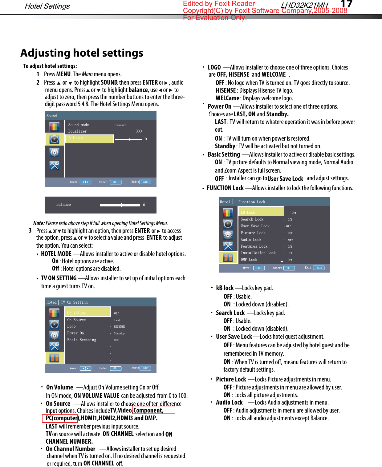 17Adjusting hotel settingsTo adjust hotel settings:1Press MENU. The Main menu opens.2Press  or  to highlight SOUND, then press ENTER or     , audio3HOTEL MODE —Allows installer to active or disable hotel options. TV ON SETTING —Allows installer to set up of initial options eachPress     or     to highlight an option, then press                  or      to accessthe option, press      or      to select a value and press                   to adjustthe option. You can select:ENTER menu opens. Press     or      to highlight balance, use     or      to  adjust to zero, then press the number buttons to enter the three- digit password 5 4 8. The Hotel Settings Menu opens.Note: Please redo above step if fail when opening Hotel Settings Menu.ENTER: Hotel options are active. On: Hotel options are disabled. time a guest turns TV on.On VolumeIn ON mode,                                            can be adjusted  from 0 to 100.ON VOLUME VALUEOn SourceInput options. Choises include will remember previous input source.LASTTV,Video,Component,on source will activate                                selection andTV                                              ON CHANNEL                             ON CHANNEL NUMBER.—Allows installer to set up desiredOn Channel Numberchannel when TV is turned on. If no desired channel is requestedON CHANNEL—Allows installer to select one of three options.Power OnChoices are                      andLAST, ON          Standby.: TV will return to whatere operation it was in before powerLAST out.ON : TV will turn on when power is restored.Standby : TV will be activated but not turned on.—Allows installer to active or disable basic settings.Basic SettingON : TV picture defaults to Normal viewing mode, Normal Audio OFF : Installer can go to                                    and adjust settings.and Zoom Aspect is full screen.User Save LockFUNCTION Lock —Allows installer to lock the following functions.—Locks key pad.kB lockOFF: Usable.ON : Locked down (disabled).—Locks key pad.Search Lock OFF: Usable.ON : Locked down (disabled).—Locks hotel guest adjustment.User Save Lock OFF: Menu features can be adjusted by hotel guest and be ONremembered in TV memory.factory default settings.LHD32K21MHHotel Settings6RXQG7900RYH (QWHU2. ([LW(;,76RXQGPRGH6WDQGDUG(TXDOL]HU!!!%DODQFH%DODQFH 0+RWHO792Q6HWWLQJ790RYH (QWHU2. ([LW(;,72Q9ROXPH2II2Q6RXUFH/DVW/RJR+,6(16(3RZHU2Q6WDQGE\%DVLF6HHWWLQJ2II+RWHO)XQFWLRQ/RFN790RYH (QWHU2. ([LW(;,72II6HDUFK/RFN2II8VHU6DYH/RFN2II3LFWXUH/RFN2II$XGLR/RFN2II)HDWXUHV/RFN2II,QVWDOODWLRQ/RFN2II&apos;03/RFN2II+RWHO)XQFWLRQ/RFN790RYH (QWHU2. ([LW(;,7.%/RFN2II6HDUFK/RFN2II8VHU6DYH/RFN2II3LFWXUH/RFN2II$XGLR/RFN2II)HDWXUHV/RFN2II,QVWDOODWLRQ/RFN2II&apos;03/RFN2II—Locks Picture adjustments in menu.Picture LockOFF: Picture adjustments in menu are allowed by user.ON : Locks all picture adjustments.—Locks Audio adjustments in menu.Audio LockOFF: Audio adjustments in menu are allowed by user.ON : Locks all audio adjustments except Balance.—Allows installer to choose one of three options. ChoicesLOGOare                                 and                          .: No logo when TV is turned on. TV goes directly to source.OFF: Displays Hisense TV logo.HISENSE: Displays welcome logo.WELCameOFF, HISENSE WELCOMEPC(computer),HDMI1,HDMI2,HDMI3 and DMP.Edited by Foxit ReaderCopyright(C) by Foxit Software Company,2005-2008For Evaluation Only.