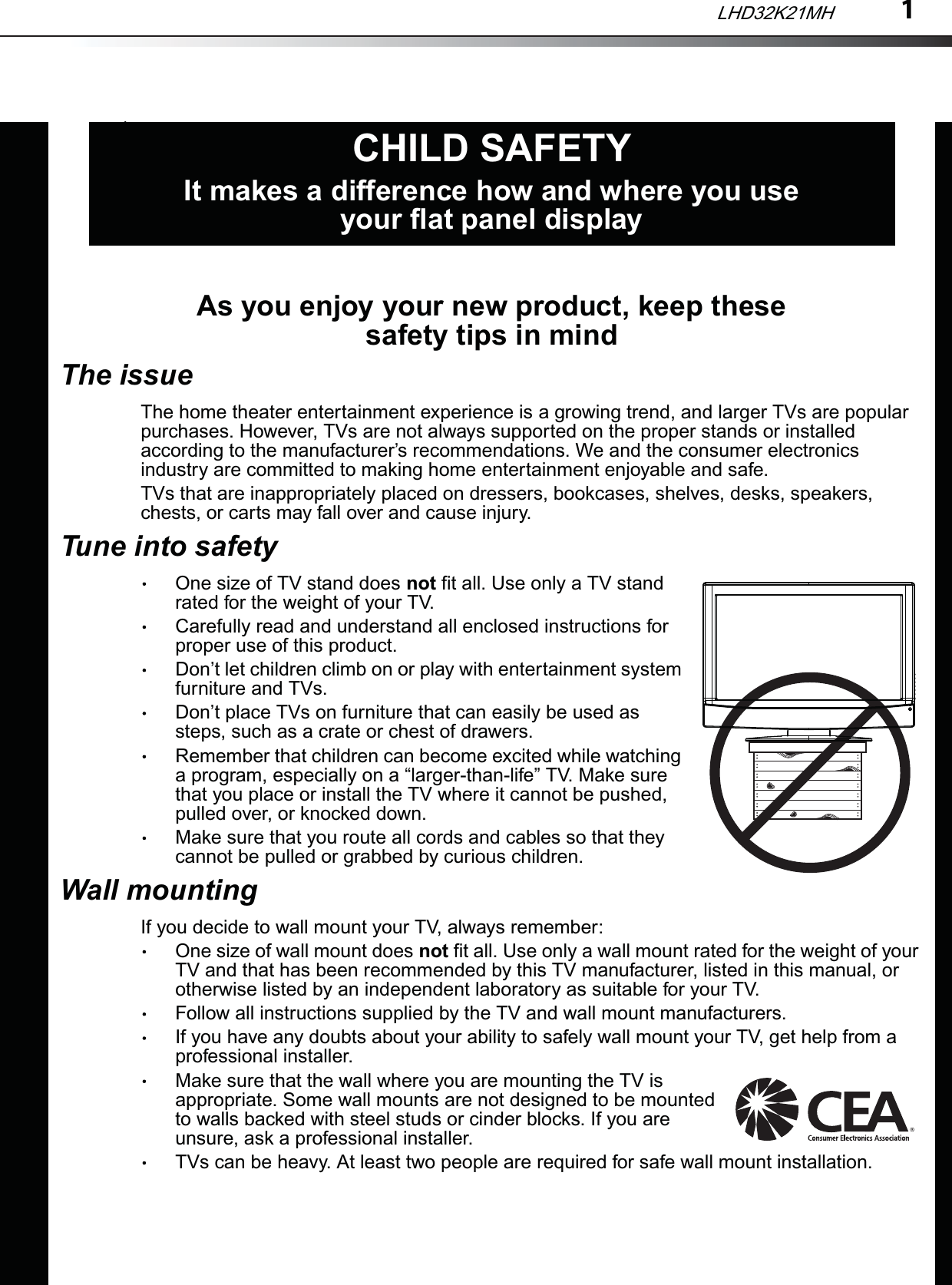 1As you enjoy your new product, keep these safety tips in mindThe issueThe home theater entertainment experience is a growing trend, and larger TVs are popular purchases. However, TVs are not always supported on the proper stands or installed according to the manufacturer’s recommendations. We and the consumer electronics industry are committed to making home entertainment enjoyable and safe.TVs that are inappropriately placed on dressers, bookcases, shelves, desks, speakers, chests, or carts may fall over and cause injury.Tune into safetyOne size of TV stand does not fit all. Use only a TV stand rated for the weight of your TV.Carefully read and understand all enclosed instructions for proper use of this product.Don’t let children climb on or play with entertainment system furniture and TVs.Don’t place TVs on furniture that can easily be used as steps, such as a crate or chest of drawers.Remember that children can become excited while watching a program, especially on a “larger-than-life” TV. Make sure that you place or install the TV where it cannot be pushed, pulled over, or knocked down.Make sure that you route all cords and cables so that they cannot be pulled or grabbed by curious children.Wall mountingIf you decide to wall mount your TV, always remember:One size of wall mount does not fit all. Use only a wall mount rated for the weight of your TV and that has been recommended by this TV manufacturer, listed in this manual, or otherwise listed by an independent laboratory as suitable for your TV.Follow all instructions supplied by the TV and wall mount manufacturers.If you have any doubts about your ability to safely wall mount your TV, get help from a professional installer.Make sure that the wall where you are mounting the TV is appropriate. Some wall mounts are not designed to be mounted to walls backed with steel studs or cinder blocks. If you are unsure, ask a professional installer.TVs can be heavy. At least two people are required for safe wall mount installation.fCHILD SAFETYIt makes a difference how and where you use your flat panel displayLHD32K21MH