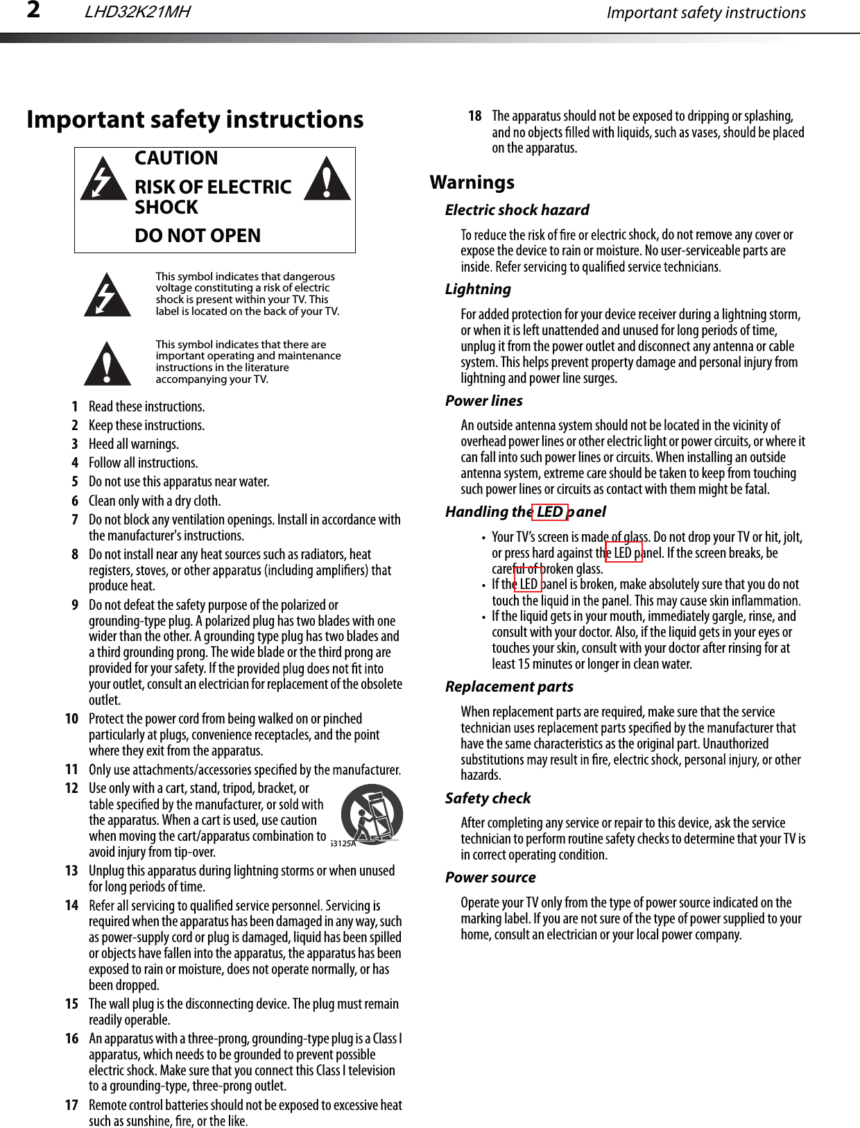 2Important safety instructionsImportant safety instructions1Read these instructions.2Keep these instructions.3Heed all warnings.4Follow all instructions.5Do not use this apparatus near water.6Clean only with a dry cloth.7Do not block any ventilation openings. Install in accordance with the manufacturer&apos;s instructions.8Do not install near any heat sources such as radiators, heat produce heat.9Do not defeat the safety purpose of the polarized or grounding-type plug. A polarized plug has two blades with one wider than the other. A grounding type plug has two blades and a third grounding prong. The wide blade or the third prong are provided for your safety. If the your outlet, consult an electrician for replacement of the obsolete outlet.10 Protect the power cord from being walked on or pinched particularly at plugs, convenience receptacles, and the point where they exit from the apparatus.1112 Use only with a cart, stand, tripod, bracket, or the apparatus. When a cart is used, use caution when moving the cart/apparatus combination to avoid injury from tip-over. 13 Unplug this apparatus during lightning storms or when unused for long periods of time.14required when the apparatus has been damaged in any way, such as power-supply cord or plug is damaged, liquid has been spilled or objects have fallen into the apparatus, the apparatus has been exposed to rain or moisture, does not operate normally, or has been dropped.15 The wall plug is the disconnecting device. The plug must remain readily operable.16 An apparatus with a three-prong, grounding-type plug is a Class I apparatus, which needs to be grounded to prevent possible electric shock. Make sure that you connect this Class I television to a grounding-type, three-prong outlet.17 Remote control batteries should not be exposed to excessive heat 18 The apparatus should not be exposed to dripping or splashing, on the apparatus.WarningsElectric shock hazardric shock, do not remove any cover or expose the device to rain or moisture. No user-serviceable parts are LightningFor added protection for your device receiver during a lightning storm, or when it is left unattended and unused for long periods of time, unplug it from the power outlet and disconnect any antenna or cable system. This helps prevent property damage and personal injury from lightning and power line surges.Power linesAn outside antenna system should not be located in the vicinity of overhead power lines or other electric light or power circuits, or where it can fall into such power lines or circuits. When installing an outside antenna system, extreme care should be taken to keep from touching such power lines or circuits as contact with them might be fatal.Handling the LED panelYour TV’s screen is made of glass. Do not drop your TV or hit, jolt, or press hard against the LED panel. If the screen breaks, be careful of broken glass. If the LED panel is broken, make absolutely sure that you do not If the liquid gets in your mouth, immediately gargle, rinse, and consult with your doctor. Also, if the liquid gets in your eyes or touches your skin, consult with your doctor after rinsing for at least 15 minutes or longer in clean water. Replacement partsWhen replacement parts are required, make sure that the service have the same characteristics as the original part. Unauthorized hazards.Safety checkAfter completing any service or repair to this device, ask the service technician to perform routine safety checks to determine that your TV is in correct operating condition.Power sourceOperate your TV only from the type of power source indicated on the marking label. If you are not sure of the type of power supplied to your home, consult an electrician or your local power company.CAUTIONRISK OF ELECTRIC SHOCKDO NOT OPENThis symbol indicates that dangerous voltage constituting a risk of electric shock is present within your TV. This label is located on the back of your TV.This symbol indicates that there are important operating and maintenance instructions in the literature accompanying your TV.S3125ALHD32K21MH