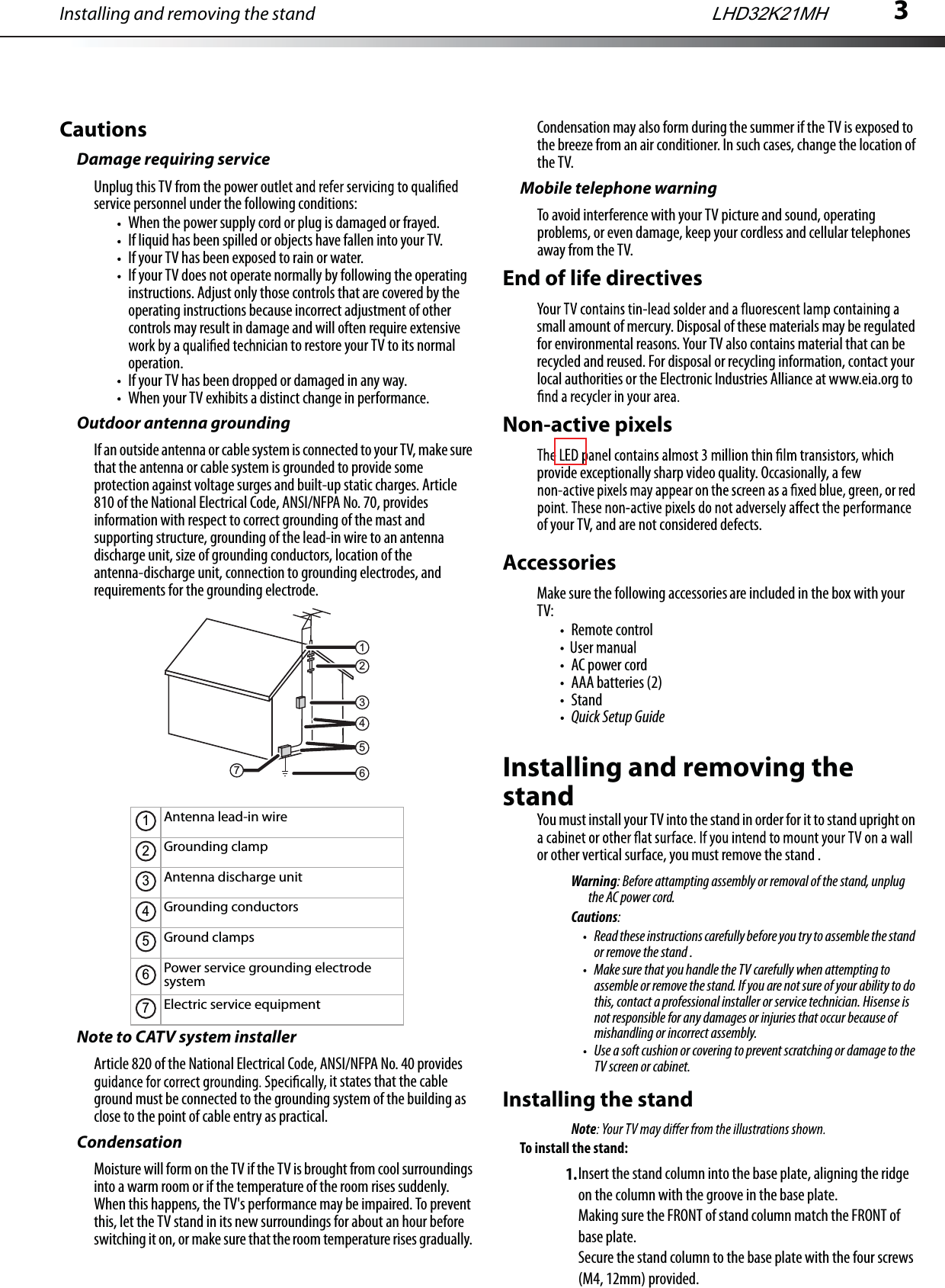 Installing and removing the stand 3CautionsDamage requiring serviceUnplug this TV from the power outlservice personnel under the following conditions:When the power supply cord or plug is damaged or frayed.If liquid has been spilled or objects have fallen into your TV.If your TV has been exposed to rain or water.If your TV does not operate normally by following the operating instructions. Adjust only those controls that are covered by the operating instructions because incorrect adjustment of other controls may result in damage and will often require extensive nician to restore your TV to its normal operation.If your TV has been dropped or damaged in any way.When your TV exhibits a distinct change in performance.Outdoor antenna groundingIf an outside antenna or cable system is connected to your TV, make sure that the antenna or cable system is grounded to provide some protection against voltage surges and built-up static charges. Article 810 of the National Electrical Code, ANSI/NFPA No. 70, provides information with respect to correct grounding of the mast and supporting structure, grounding of the lead-in wire to an antenna discharge unit, size of grounding conductors, location of the antenna-discharge unit, connection to grounding electrodes, and requirements for the grounding electrode.Note to CATV system installerArticle 820 of the National Electrical Code, ANSI/NFPA No. 40 provides it states that the cable ground must be connected to the grounding system of the building as close to the point of cable entry as practical. CondensationMoisture will form on the TV if the TV is brought from cool surroundings into a warm room or if the temperature of the room rises suddenly. When this happens, the TV&apos;s performance may be impaired. To prevent this, let the TV stand in its new surroundings for about an hour before switching it on, or make sure that the room temperature rises gradually. Condensation may also form during the summer if the TV is exposed to the breeze from an air conditioner. In such cases, change the location of the TV. Mobile telephone warningTo avoid interference with your TV picture and sound, operating problems, or even damage, keep your cordless and cellular telephones away from the TV.End of life directivessmall amount of mercury. Disposal of these materials may be regulated for environmental reasons. Your TV also contains material that can be recycled and reused. For disposal or recycling information, contact your local authorities or the Electronic Industries Alliance at www.eia.org to Non-active pixelsprovide exceptionally sharp video quality. Occasionally, a few of your TV, and are not considered defects.AccessoriesMake sure the following accessories are included in the box with your TV:Remote controlAC power cordAAA batteries (2)StandQuick Setup GuideInstalling and removing the standYou must install your TV into the stand in order for it to stand upright on or other vertical surface, you must remove the stand .Warning: Before attampting assembly or removal of the stand, unplug the AC power cord.Cautions:Read these instructions carefully before you try to assemble the stand or remove the stand .Make sure that you handle the TV carefully when attempting to assemble or remove the stand. If you are not sure of your ability to do this, contact a professional installer or service technician. Hisense is not responsible for any damages or injuries that occur because of mishandling or incorrect assembly.Use a soft cushion or covering to prevent scratching or damage to the TV screen or cabinet.Installing the standNoteTo install the stand:1.Antenna lead-in wireGrounding clampAntenna discharge unitGrounding conductorsGround clampsPower service grounding electrode systemElectric service equipment21345671234567LHD32K21MHInsert the stand column into the base plate, aligning the ridge on the column with the groove in the base plate.Making sure the FRONT of stand column match the FRONT of base plate. Secure the stand column to the base plate with the four screws (M4, 12mm) provided.E