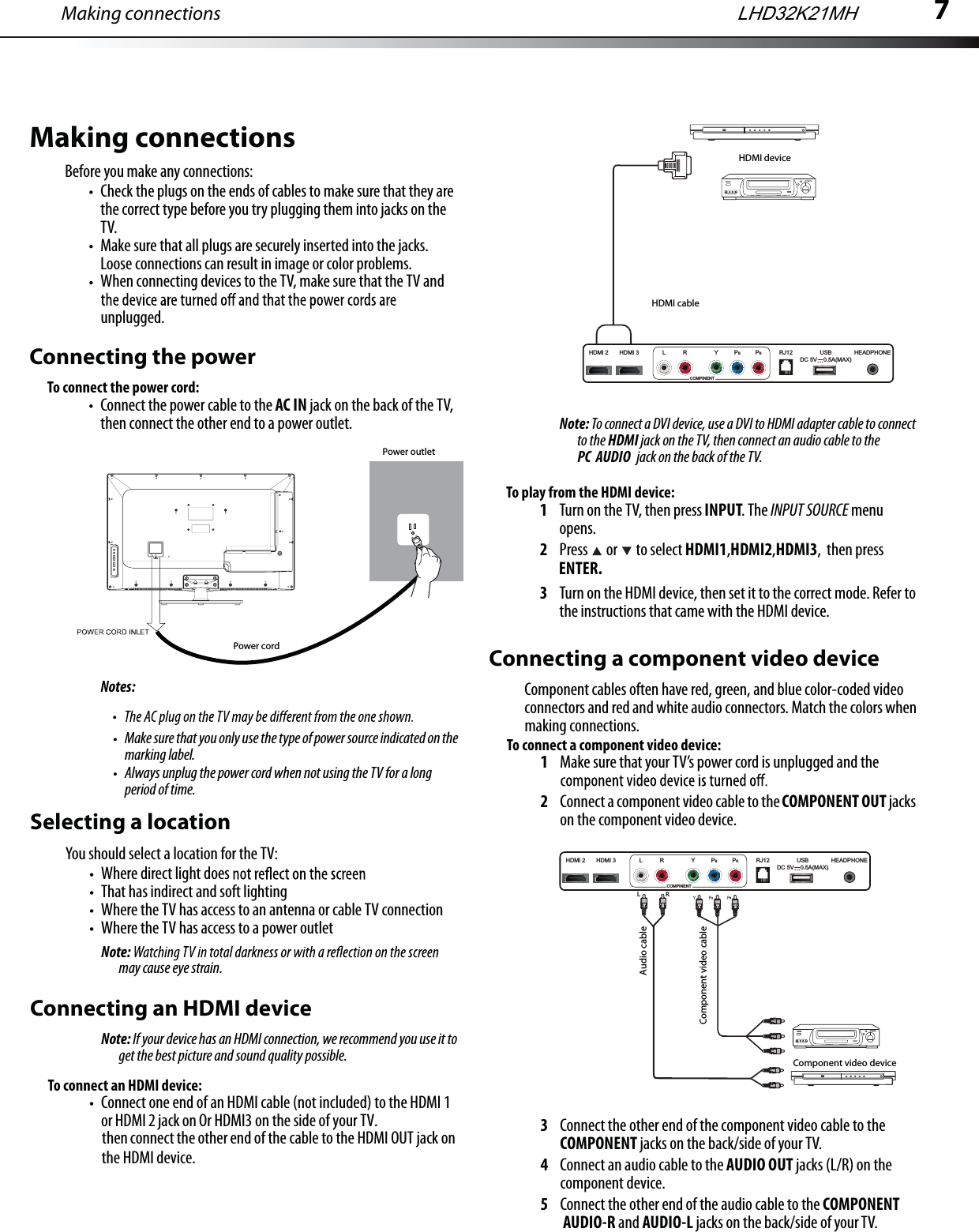 7Making connectionsMake sure that you only use the type of power source indicated on the marking label.Always unplug the power cord when not using the TV for a long period of time.Selecting a locationYou should select a location for the TV:Where direct light does That has indirect and soft lightingWhere the TV has access to an antenna or cable TV connectionWhere the TV has access to a power outletNote:may cause eye strain.Connecting an HDMI deviceNote: If your device has an HDMI connection, we recommend you use it to get the best picture and sound quality possible.To connect an HDMI device:Connect one end of an HDMI cable (not included) to the HDMI 1 or HDMI 2 jack on Or HDMI3 on the side of your TV.then connect the other end of the cable to the HDMI OUT jack on    Note: To connect a DVI device, use a DVI to HDMI adapter cable to connect to the HDMI jack on the TV, then connect an audio cable to the PC  AUDIO  jack on the back of the TV.To play from the HDMI device:1Turn on the TV, then press INPUT. The INPUT SOURCE menu opens.2Press  or  to select HDMI1,HDMI2,HDMI3, then press ENTER.3Turn on the HDMI device, then set it to the correct mode. Refer to the instructions that came with the HDMI device.Connecting a component video deviceComponent cables often have red, green, and blue color-coded video connectors and red and white audio connectors. Match the colors when making connections.To connect a component video device:1Make sure that your TV’s power cord is unplugged and the 2Connect a component video cable to the COMPONENT OUT jacks on the component video device.3Connect the other end of the component video cable to the COMPONENT jacks on the back/side of your TV.4Connect an audio cable to the AUDIO OUT jacks (L/R) on the component device.5Connect the other end of the audio cable to the COMPONENT AUDIO-R and AUDIO-L jacks on the back/side of your TV.Y   BComponent video cableMaking connectionsBefore you make any connections:Check the plugs on the ends of cables to make sure that they are the correct type before you try plugging them into jacks on the TV.Make sure that all plugs are securely inserted into the jacks. Loose connections can result in image or color problems.When connecting devices to the TV, make sure that the TV and unplugged.Connecting the powerTo connect the power cord:Connect the power cable to the AC IN jack on the back of the TV, then connect the other end to a power outlet.Notes:Power cordPower outletHDMI deviceHDMI cableLHD32K21MHthe HDMI device.HDMI 3HDMI 2 RJ12 HEADPHONEUSBDC 5V    0.5A(MAX)L R Y PBPRCOMPINENTHDMI 3HDMI 2 RJ12 HEADPHONEUSBDC 5V    0.5A(MAX)L R Y PBPRCOMPINENTRL        RComponent video deviceAudio cable