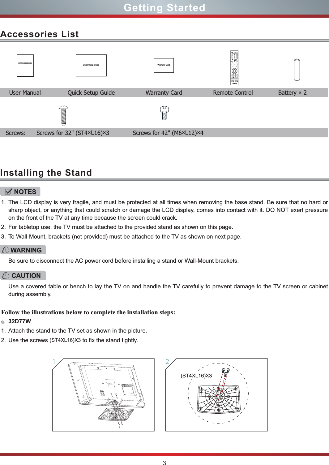 3Getting StartedAccessories ListInstalling the StandUSER MANUAL Quick Setup Guide Warranty Card  User Manual               Quick Setup Guide                  Warranty Card                  Remote Control              Battery × 2 NOTES1. The LCD display is very fragile, and must be protected at all times when removing the base stand. Be sure that no hard or sharp object, or anything that could scratch or damage the LCD display, comes into contact with it. DO NOT exert pressure on the front of the TV at any time because the screen could crack.2. For tabletop use, the TV must be attached to the provided stand as shown on this page.3. To Wall-Mount, brackets (not provided) must be attached to the TV as shown on next page.Follow the illustrations below to complete the installation steps:.32D77W1. Attach the stand to the TV set as shown in the picture.2. Use the screws (ST4XL16)X3 to fix the stand tightly.WARNINGBe sure to disconnect the AC power cord before installing a stand or Wall-Mount brackets.CAUTIONUse a covered table or bench to lay the TV on and handle the TV carefully to prevent damage to the TV screen or cabinet during assembly.21Screws:       Screws for 32&quot; (ST4×L16)×3             Screws for 42&quot; (M6×L12)×4(ST4XL16)X3