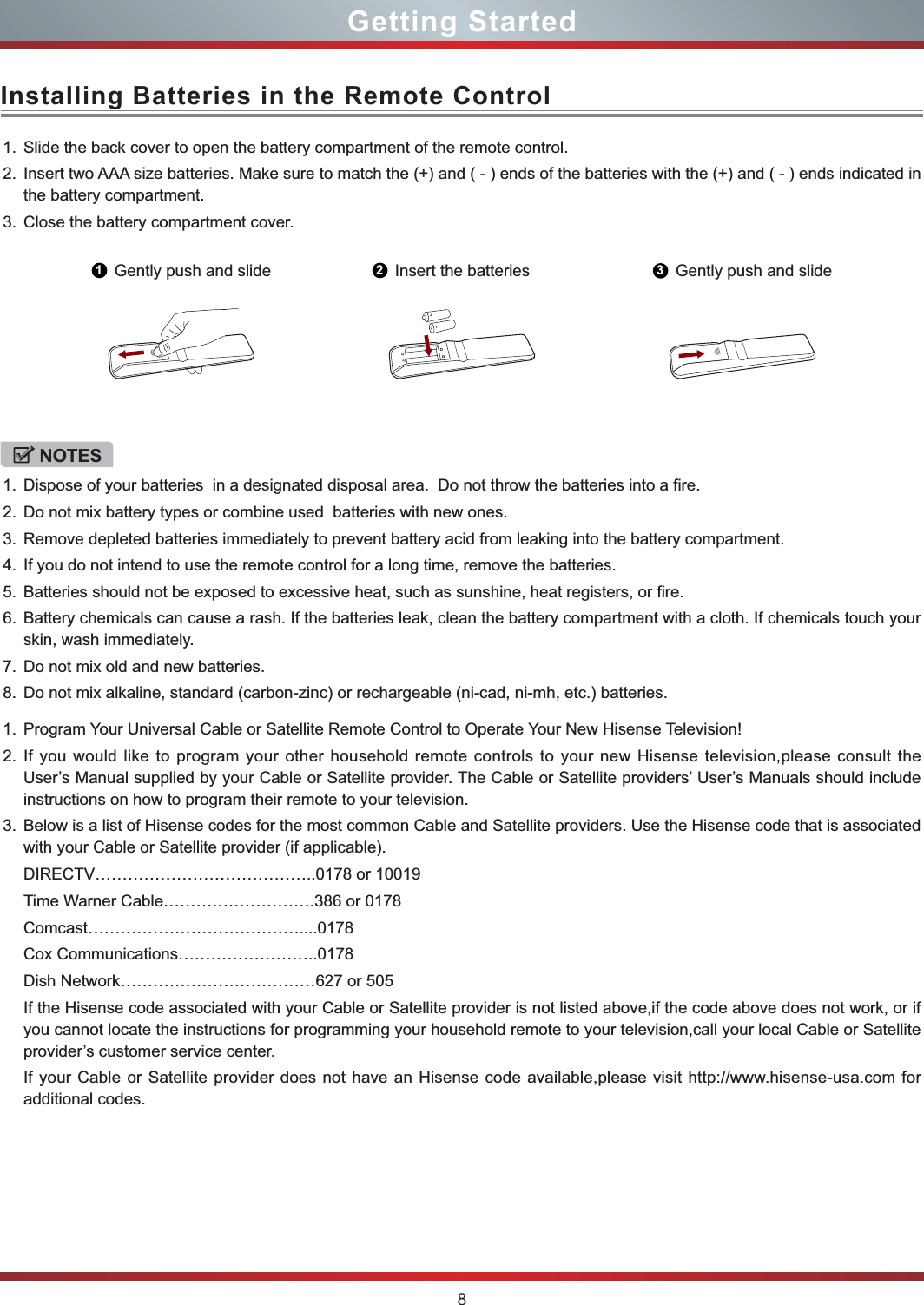 8Installing Batteries in the Remote ControlGetting Started1. Slide the back cover to open the battery compartment of the remote control. 2. Insert two AAA size batteries. Make sure to match the (+) and ( - ) ends of the batteries with the (+) and ( - ) ends indicated in the battery compartment.3. Close the battery compartment cover.1. Program Your Universal Cable or Satellite Remote Control to Operate Your New Hisense Television!2. If you would like to program your other household remote controls to your new Hisense television,please consult the User’s Manual supplied by your Cable or Satellite provider. The Cable or Satellite providers’ User’s Manuals should include instructions on how to program their remote to your television.3. Below is a list of Hisense codes for the most common Cable and Satellite providers. Use the Hisense code that is associated with your Cable or Satellite provider (if applicable).DIRECTV…………………………………..0178 or 10019Time Warner Cable……………………….386 or 0178Comcast…………………………………....0178Cox Communications……………………..0178Dish Network………………………………627 or 505If the Hisense code associated with your Cable or Satellite provider is not listed above,if the code above does not work, or if you cannot locate the instructions for programming your household remote to your television,call your local Cable or Satellite provider’s customer service center.If your Cable or Satellite provider does not have an Hisense code available,please visit http://www.hisense-usa.com for additional codes.1Gently push and slide 2Insert the batteries 3Gently push and slideNOTES1. Dispose of your batteries  in a designated disposal area.  Do not throw the batteries into a fire.2. Do not mix battery types or combine used  batteries with new ones.3. Remove depleted batteries immediately to prevent battery acid from leaking into the battery compartment.4. If you do not intend to use the remote control for a long time, remove the batteries.5. Batteries should not be exposed to excessive heat, such as sunshine, heat registers, or fire.6. Battery chemicals can cause a rash. If the batteries leak, clean the battery compartment with a cloth. If chemicals touch your skin, wash immediately.7. Do not mix old and new batteries.8. Do not mix alkaline, standard (carbon-zinc) or rechargeable (ni-cad, ni-mh, etc.) batteries.