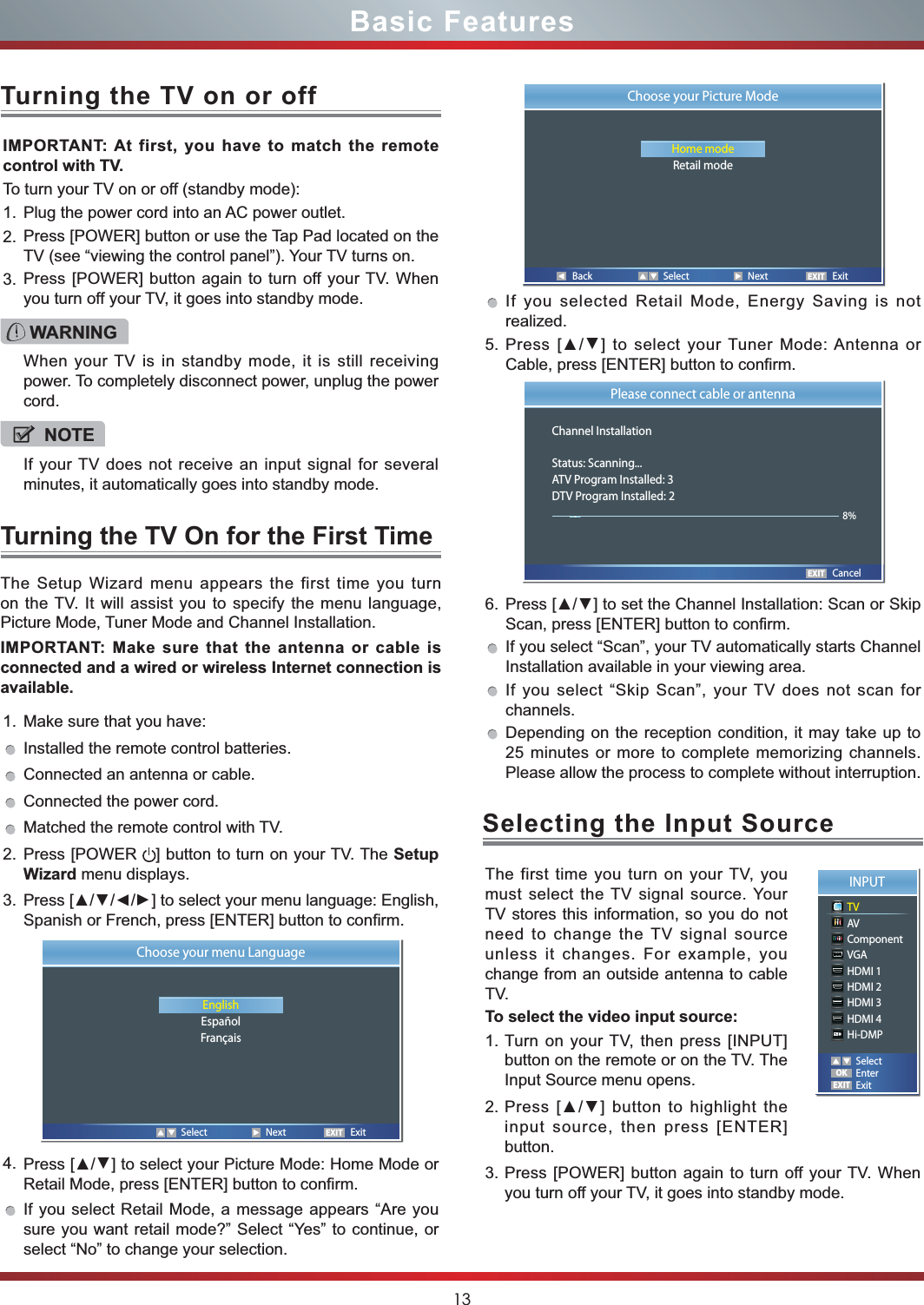 13Basic Features1. Make sure that you have: Installed the remote control batteries.Connected an antenna or cable.Connected the power cord.Matched the remote control with TV.2. Press [POWER  ] button to turn on your TV. The Setup Wizard menu displays.3. Press [//] to select your menu language: English, Spanish or French, press [ENTER] button to confirm. 4. Press [] to select your Picture Mode: Home Mode or Retail Mode, press [ENTER] button to confirm. If you select Retail Mode, a message appears “Are you sure you want retail mode?” Select “Yes” to continue, or select “No” to change your selection.IMPORTANT: At first, you have to match the remote control with TV.To turn your TV on or off (standby mode):1. Plug the power cord into an AC power outlet.2. Press [POWER] button or use the Tap Pad located on the TV (see “viewing the control panel”). Your TV turns on. 3. Press [POWER] button again to turn off your TV. When you turn off your TV, it goes into standby mode.The Setup Wizard menu appears the first time you turn on the TV. It will assist you to specify the menu language, Picture Mode, Tuner Mode and Channel Installation.IMPORTANT: Make sure that the antenna or cable is connected and a wired or wireless Internet connection is available.Turning the TV On for the First TimeTurning the TV on or offIf you selected Retail Mode, Energy Saving is not realized.5. Press [] to select your Tuner Mode: Antenna or Cable, press [ENTER] button to confirm. 6. Press [] to set the Channel Installation: Scan or Skip Scan, press [ENTER] button to confirm. If you select “Scan”, your TV automatically starts Channel Installation available in your viewing area. If you select “Skip Scan”, your TV does not scan for channels.Depending on the reception condition, it may take up to 25 minutes or more to complete memorizing channels. Please allow the process to complete without interruption.WARNINGWhen your TV is in standby mode, it is still receiving power. To completely disconnect power, unplug the power cord.NOTEIf your TV does not receive an input signal for several minutes, it automatically goes into standby mode.EXITChoose your menu LanguageEnglishEspañolFrançais   Select  Next  Exit Back  Select  Next  ExitEXITChoose your Picture ModeHome modeRetail modeEXITPlease connect cable or antennaChannel InstallationStatus: Scanning...ATV Program Installed: 3DTV Program Installed: 2       Cancel8%The first time you turn on your TV, you must select the TV signal source. Your TV stores this information, so you do not need to change the TV signal source unless it changes. For example, you change from an outside antenna to cable TV.To select the video input source:1. Turn on your TV, then press [INPUT] button on the remote or on the TV. The Input Source menu opens.2. Press [] button to highlight the input source, then press [ENTER] button.3. Press [POWER] button again to turn off your TV. When you turn off your TV, it goes into standby mode.Selecting the Input SourceINPUTTVAVComponentVGAHDMI 1HDMI 2HDMI 3HDMI 4Hi-DMPEXITOKSelectEnterExit