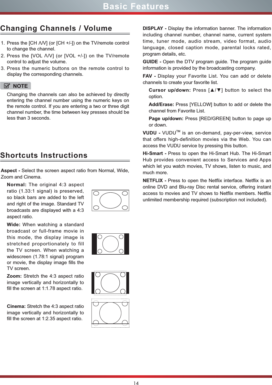 14Basic FeaturesAspect - Select the screen aspect ratio from Normal, Wide, Zoom and Cinema.Normal: The original 4:3 aspect ratio (1.33:1 signal) is preserved, so black bars are added to the left and right of the image. Standard TV broadcasts are displayed with a 4:3 aspect ratio.Wide: When watching a standard broadcast or full-frame movie in this mode, the display image is stretched proportionately to fill the TV screen. When watching a widescreen (1.78:1 signal) program or movie, the display image fills the TV screen.Zoom: Stretch the 4:3 aspect ratio image vertically and horizontally to fill the screen at 1:1.78 aspect ratio.Cinema: Stretch the 4:3 aspect ratio image vertically and horizontally to fill the screen at 1:2.35 aspect ratio. Shortcuts InstructionsDISPLAY - Display the information banner. The information including channel number, channel name, current system time, tuner mode, audio stream, video format, audio language, closed caption mode, parental locks rated, program details, etc.GUIDE - Open the DTV program guide. The program guide information is provided by the broadcasting company.FAV - Display your Favorite List. You can add or delete channels to create your favorite list. Cursor up/down: Press [] button to select the option.Add/Erase: Press [YELLOW] button to add or delete the channel from Favorite List.Page up/down: Press [RED/GREEN] button to page up or down. VUDU - VUDUTM is an on-demand, pay-per-view, service that offers high-definition movies via the Web. You can access the VUDU service by pressing this button. Hi-Smart - Press to open the Hi-Smart Hub. The Hi-Smart Hub provides convenient access to Services and Apps which let you watch movies, TV shows, listen to music, and much more.NETFLIX - Press to open the Netflix interface. Netflix is an online DVD and Blu-ray Disc rental service, offering instant access to movies and TV shows to Netflix members. Netflix unlimited membership required (subscription not included).1. Press the [CH V/V] (or [CH +/-]) on the TV/remote control to change the channel.2. Press the [VOL V/V] (or [VOL +/-]) on the TV/remote control to adjust the volume.3. Press the numeric buttons on the remote control to display the corresponding channels.Changing Channels / VolumeNOTEChanging the channels can also be achieved by directly entering the channel number using the numeric keys on the remote control. If you are entering a two or three digit channel number, the time between key presses should be less than 3 seconds.