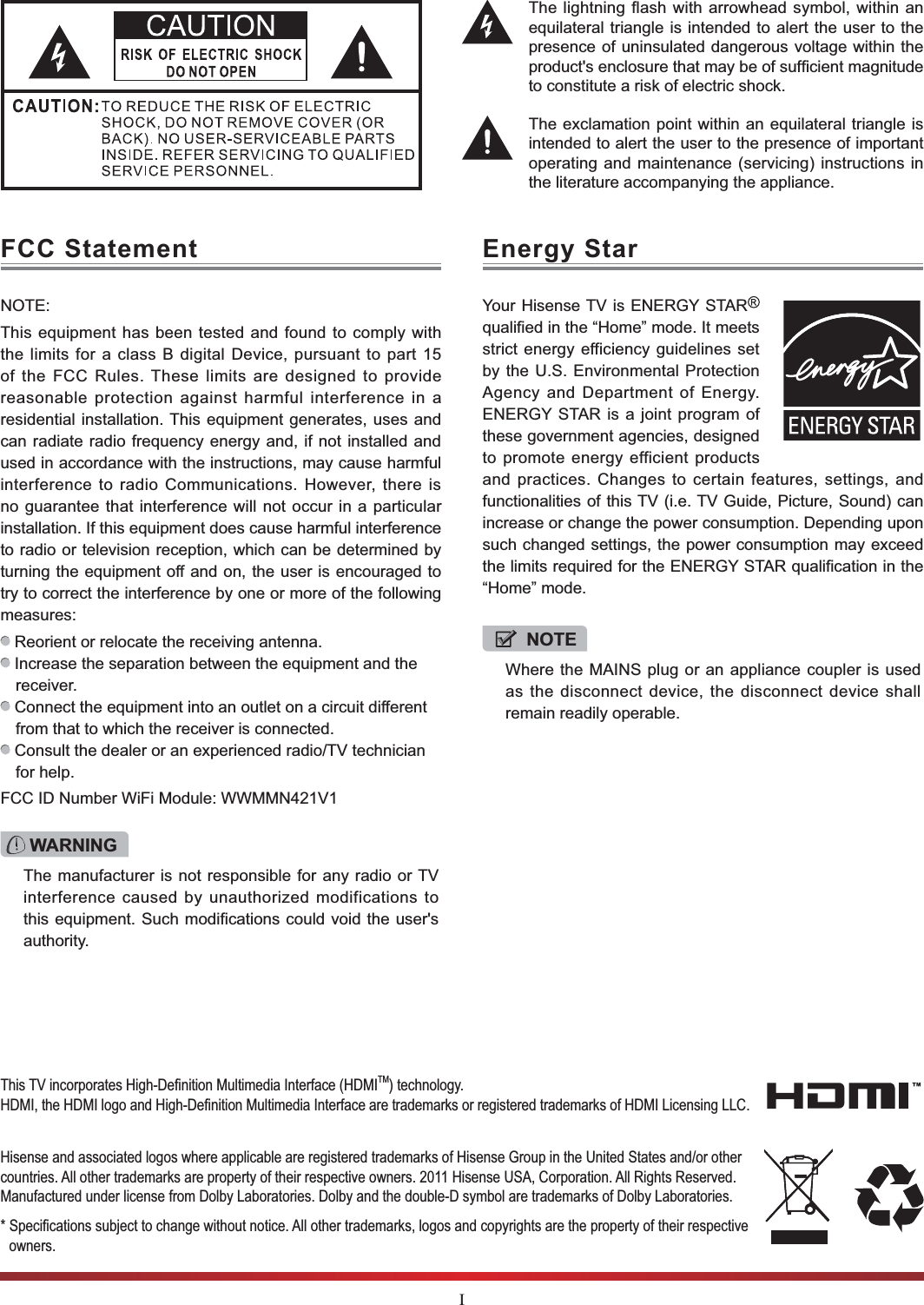 IThe lightning flash with arrowhead symbol, within an equilateral triangle is intended to alert the user to the presence of uninsulated dangerous voltage within the to constitute a risk of electric shock.The exclamation point within an equilateral triangle is intended to alert the user to the presence of important operating and maintenance (servicing) instructions in the literature accompanying the appliance.FCC Statement Energy StarNOTE:This equipment has been tested and found to comply with the limits for a class B digital Device, pursuant to part 15 of the FCC Rules. These limits are designed to provide reasonable protection against harmful interference in a residential installation. This equipment generates, uses and can radiate radio frequency energy and, if not installed and used in accordance with the instructions, may cause harmful interference to radio Communications. However, there is no guarantee that interference will not occur in a particular installation. If this equipment does cause harmful interference to radio or television reception, which can be determined by turning the equipment off and on, the user is encouraged to try to correct the interference by one or more of the following measures:  Reorient or relocate the receiving antenna. Increase the separation between the equipment and the receiver. Connect the equipment into an outlet on a circuit different from that to which the receiver is connected. Consult the dealer or an experienced radio/TV technician for help. FCC ID Number WiFi Module: WWMMN421V1Your Hisense TV is ENERGY STAR  qualified in the “Home” mode. It meets strict energy efficiency guidelines set by the U.S. Environmental Protection Agency and Department of Energy. ENERGY STAR is a joint program of these government agencies, designed to promote energy efficient products and practices. Changes to certain features, settings, and functionalities of this TV (i.e. TV Guide, Picture, Sound) can increase or change the power consumption. Depending upon such changed settings, the power consumption may exceed the limits required for the ENERGY STAR qualification in the “Home” mode.WARNINGThe manufacturer is not responsible for any radio or TV interference caused by unauthorized modifications to this equipment. Such modifications could void the user&apos;s authority.NOTEWhere the MAINS plug or an appliance coupler is used as the disconnect device, the disconnect device shall remain readily operable.Hisense and associated logos where applicable are registered trademarks of Hisense Group in the United States and/or other countries. All other trademarks are property of their respective owners. 2011 Hisense USA, Corporation. All Rights Reserved. Manufactured under license from Dolby Laboratories. Dolby and the double-D symbol are trademarks of Dolby Laboratories.owners.!!&quot;#$%&amp;&apos;(#%&amp;&apos;TM) technology. #%&amp;&apos;#%&amp;&apos;#$%&amp;&apos;#%&amp;&apos;***+