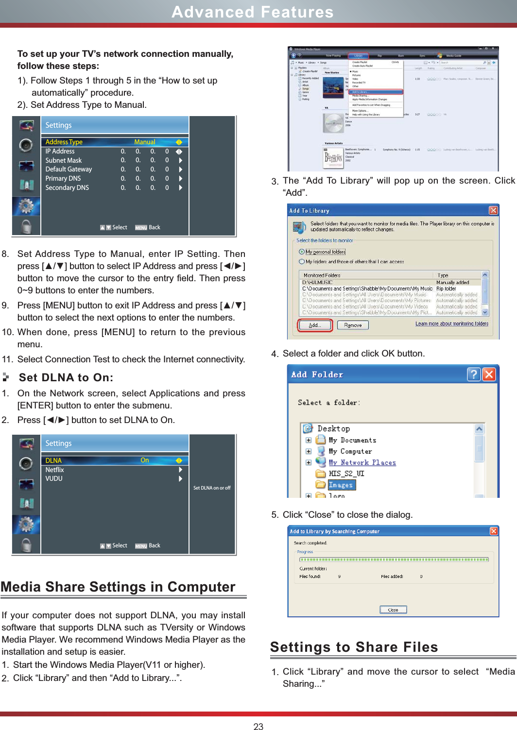 23Advanced FeaturesTo set up your TV’s network connection manually, follow these steps:1). Follow Steps 1 through 5 in the “How to set up automatically” procedure.2). Set Address Type to Manual.8. Set Address Type to Manual, enter IP Setting. Then button to move the cursor to the entry field. Then press 0~9 buttons to enter the numbers.9. button to select the next options to enter the numbers. 10. When done, press [MENU] to return to the previous menu.11. Select Connection Test to check the Internet connectivity.Set DLNA to On:1. On the Network screen, select Applications and press [ENTER] button to enter the submenu.2. SettingsSet DLNA on or offDLNANetflixVUDUOn   Select BackMedia Share Settings in ComputerSettings to Share FilesIf your computer does not support DLNA, you may install  software that supports DLNA such as TVersity or Windows Media Player. We recommend Windows Media Player as the installation and setup is easier.1. Start the Windows Media Player(V11 or higher).2. Click “Library” and then “Add to Library...”.3. The “Add To Library” will pop up on the screen. Click “Add”.4. Select a folder and click OK button.5. Click “Close” to close the dialog.  1. Click “Library” and move the cursor to select  “Media Sharing...”SettingsAddress TypeIP AddressSubnet MaskDefault GatewayPrimary DNSSecondary DNSManual0.       0.       0.       00.       0.       0.       00.       0.       0.       00.       0.       0.       00.       0.       0.       0   Select Back