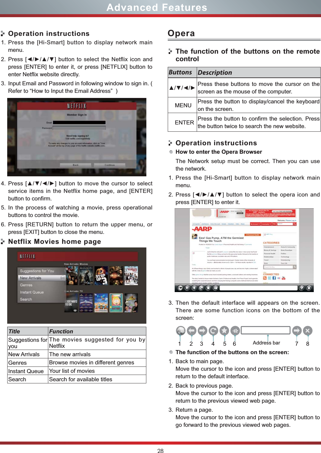 28Advanced FeaturesOperation instructions1. Press the [Hi-Smart] button to display network main menu.2. press [ENTER] to enter it, or press [NETFLIX] button to enter Netflix website directly.    3. Input Email and Password in following window to sign in. ( Refer to “How to Input the Email Address”  )4. service items in the Netflix home page, and [ENTER] button to confirm.5. In the process of watching a movie, press operational buttons to control the movie. 6. Press [RETURN] button to return the upper menu, or press [EXIT] button to close the menu.Netflix Movies home pageTitle FunctionSuggestions for youThe movies suggested for you by NetflixNew Arrivals The new arrivalsGenres Browse movies in different genresInstant Queue Your list of moviesSearch Search for available titlesOperaThe function of the buttons on the remote controlOperation instructionsHow to enter the Opera BrowserThe Network setup must be correct. Then you can use the network.1. Press the [Hi-Smart] button to display network main menu.2. press [ENTER] to enter it.    3. Then the default interface will appears on the screen. There are some function icons on the bottom of the screen:The function of the buttons on the screen:1. Back to main page.Move the cursor to the icon and press [ENTER] button to return to the default interface.2. Back to previous page.Move the cursor to the icon and press [ENTER] button to return to the previous viewed web page.3. Return a page.Move the cursor to the icon and press [ENTER] button to go forward to the previous viewed web pages.Buttons Description Press these buttons to move the cursor on the screen as the mouse of the computer.    MENU Press the button to display/cancel the keyboard on the screen.    ENTER Press the button to confirm the selection. Press the button twice to search the new website.213456 78Address bar