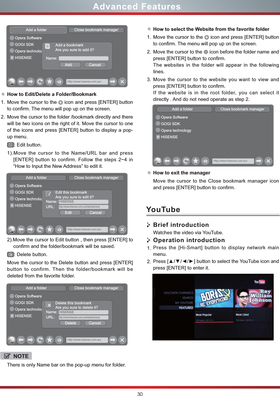 30Advanced FeaturesHow to Edit/Delete a Folder/Bookmark1. Move the cursor to the   icon and press [ENTER] button to confirm. The menu will pop up on the screen.2. Move the cursor to the folder /bookmark directly and there will be two icons on the right of it. Move the cursor to one of the icons and press [ENTER] button to display a pop-up menu.: Edit button.1).Move the cursor to the Name/URL bar and press [ENTER] button to confirm. Follow the steps 2~4 in “How to Input the New Address” to edit it.2).Move the cursor to Edit button , then press [ENTER] to confirm and the folder/bookmark will be saved.: Delete button.Move the cursor to the Delete button and press [ENTER] button to confirm. Then the folder/bookmark will be deleted from the favorite folder.Add a folder                          Close bookmark managerHttp://www.hisense.com.au/Opera SoftwareGOGI SDKOpera technologyHISENSE Name:Add                CancelAdd a bookmarkAre you sure to add it?Add a folder                          Close bookmark managerHttp://www.hisense.com.au/Opera SoftwareGOGI SDKOpera technologyHISENSEName:  HISENSEEdit                 CancelEdit this bookmarkAre you sure to edit it?URL:    http://www.hisense.com.au/help/warrantyAdd a folder                          Close bookmark managerHttp://www.hisense.com.au/Opera SoftwareGOGI SDKOpera technologyHISENSEName:  HISENSEDelete            CancelDelete this bookmarkAre you sure to delete it?URL:    http://www.hisense.com.au/help/warrantyNOTEThere is only Name bar on the pop-up menu for folder. How to select the Website from the favorite folder1. Move the cursor to the   icon and press [ENTER] button to confirm. The menu will pop up on the screen.2. Move the cursor to the   icon before the folder name and press [ENTER] button to confirm. The websites in the folder will appear in the following lines.3. Move the cursor to the website you want to view and press [ENTER] button to confirm.If the website is in the root folder, you can select it  directly . And do not need operate as step 2.How to exit the managerMove the cursor to the Close bookmark manager icon and press [ENTER] button to confirm.Brief introductionWatches the video via YouTube.Operation introduction1. Press the [Hi-Smart] button to display network main menu.2. press [ENTER] to enter it. Add a folder                          Close bookmark managerHttp://www.hisense.com.au/Opera SoftwareGOGI SDKOpera technologyHISENSEYouTube