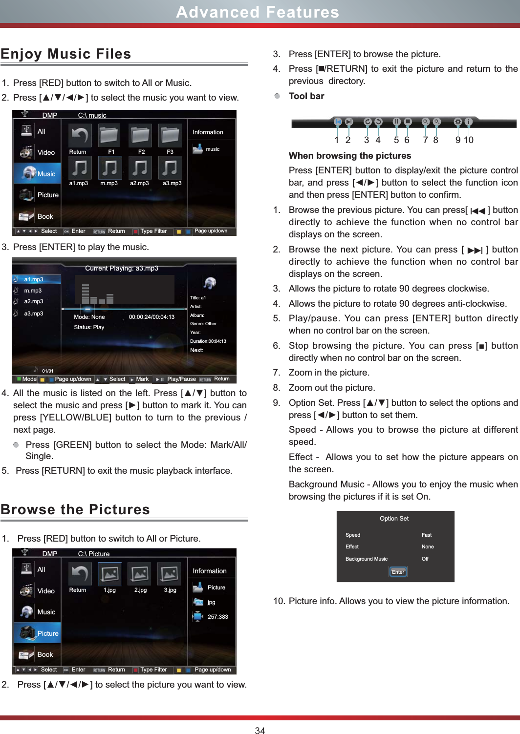 341. Press [RED] button to switch to All or Music.2. ///] to select the music you want to view.3. Press [ENTER] to play the music.4. press [YELLOW/BLUE] button to turn to the previous /next page.  Press [GREEN] button to select the Mode: Mark/All/Single.5.  Press [RETURN] to exit the music playback interface. 1. Press [RED] button to switch to All or Picture.2. ///] to select the picture you want to view.Advanced FeaturesEnjoy Music FilesBrowse the PicturesCurrent Playing: a3.mp3a1.mp3m.mp3a2.mp3a3.mp301/01Mode: NoneStatus:  Play             Title: a1Artist:Album:Genre: OtherYear:Duration:00:04:13Next:00:00:24/00:04:13Mode Select ReturnMark Play/PausePage up/downPDMP           C:\ musicInformationmusicSelect Enter Return Type Filter Page up/downReturn              F1               F2              F3a1.mp3        m.mp3        a2.mp3         a3.mp3 AllVideoMusicPictureBookDMP           C:\ PictureInformationPicturejpg257:383Select Enter Return Type Filter Page up/downReturn           1.jpg            2.jpg           3.jpgAllVideoMusicPictureBook3. Press [ENTER] to browse the picture.4. Press [ /RETURN] to exit the picture and return to the previous  directory.Tool bar When browsing the picturesPress [ENTER] button to display/exit the picture control and then press [ENTER] button to confirm.1. Browse the previous picture. You can press[   ] button directly to achieve the function when no control bar displays on the screen.2. Browse the next picture. You can press [   ] button  directly to achieve the function when no control bar displays on the screen.3. Allows the picture to rotate 90 degrees clockwise. 4. Allows the picture to rotate 90 degrees anti-clockwise.5. Play/pause. You can press [ENTER] button directly when no control bar on the screen.6. directly when no control bar on the screen.7. Zoom in the picture. 8. Zoom out the picture. 9. Speed - Allows you to browse the picture at different speed.Effect -  Allows you to set how the picture appears on the screen.Background Music - Allows you to enjoy the music when browsing the pictures if it is set On.10. Picture info. Allows you to view the picture information. Option SetSpeedEffectBackground MusicFastNoneOffEnterIIII ̰12345678 910