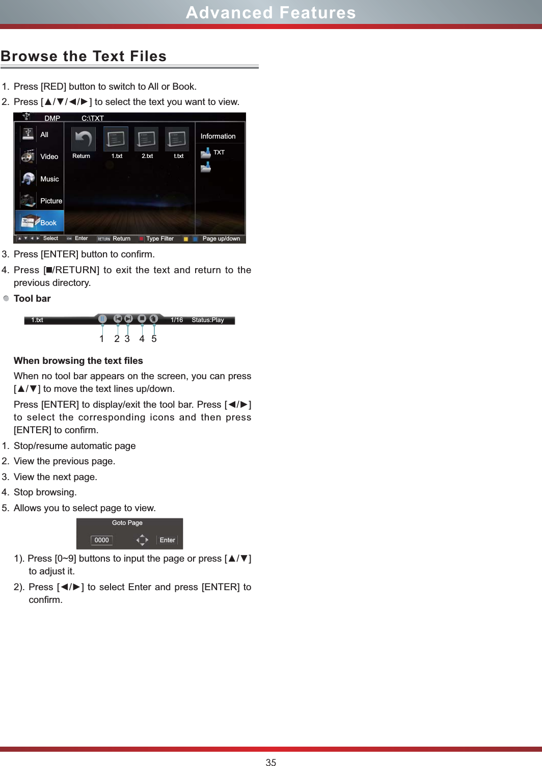 35Browse the Text FilesAdvanced Features1. Press [RED] button to switch to All or Book.2. //] to select the text you want to view.3. Press [ENTER] button to confirm.4. Press [ /RETURN] to exit the text and return to the previous directory.Tool barWhen no tool bar appears on the screen, you can press to select the corresponding icons and then press [ENTER] to confirm.1. Stop/resume automatic page 2. View the previous page. 3. View the next page. 4. Stop browsing.5. Allows you to select page to view.to adjust it.confirm. DMP           C:\TXTInformationTXTSelect Enter Return Type Filter Page up/downReturn             1.txt            2.txt             t.txtAllVideoMusicPictureBookGoto Page0000 Enter1.txt                                                                        1/16     Status:Play21345IḬII