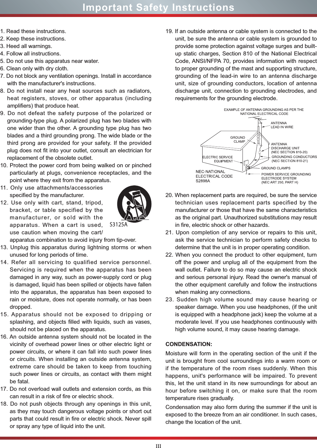 IIIImportant Safety Instructions1. Read these instructions.2. Keep these instructions. 3. Heed all warnings.4. Follow all instructions.5. Do not use this apparatus near water.6. Clean only with dry cloth.7. Do not block any ventilation openings. Install in accordance with the manufacturer&apos;s instructions.8. Do not install near any heat sources such as radiators, heat registers, stoves, or other apparatus (including amplifiers) that produce heat.9. Do not defeat the safety purpose of the polarized or grounding-type plug. A polarized plug has two blades with one wider than the other. A grounding type plug has two blades and a third grounding prong. The wide blade or the third prong are provided for your safety. If the provided plug does not fit into your outlet, consult an electrician for replacement of the obsolete outlet.10. Protect the power cord from being walked on or pinched particularly at plugs, convenience receptacles, and the point where they exit from the apparatus.11. Only use attachments/accessories specified by the manufacturer.12. Use only with cart, stand, tripod, bracket, or table specified by the manufacturer, or sold with the apparatus. When a cart is used, use caution when moving the cart/apparatus combination to avoid injury from tip-over.13. Unplug this apparatus during lightning storms or when unused for long periods of time.14. Refer all servicing to qualified service personnel. Servicing is required when the apparatus has been damaged in any way, such as power-supply cord or plug is damaged, liquid has been spilled or objects have fallen into the apparatus, the apparatus has been exposed to rain or moisture, does not operate normally, or has been dropped.15. Apparatus should not be exposed to dripping or splashing, and objects filled with liquids, such as vases, should not be placed on the apparatus.16. An outside antenna system should not be located in the vicinity of overhead power lines or other electric light or power circuits, or where it can fall into such power lines or circuits. When installing an outside antenna system, extreme care should be taken to keep from touching such power lines or circuits, as contact with them might be fatal.17. Do not overload wall outlets and extension cords, as this can result in a risk of fire or electric shock.18. Do not push objects through any openings in this unit, as they may touch dangerous voltage points or short out parts that could result in fire or electric shock. Never spill or spray any type of liquid into the unit.19. If an outside antenna or cable system is connected to the unit, be sure the antenna or cable system is grounded to provide some protection against voltage surges and built-up static charges, Section 810 of the National Electrical Code, ANSI/NFPA 70, provides information with respect to proper grounding of the mast and supporting structure, grounding of the lead-in wire to an antenna discharge unit, size of grounding conductors, location of antenna discharge unit, connection to grounding electrodes, and requirements for the grounding electrode.20. When replacement parts are required, be sure the service technician uses replacement parts specified by the manufacturer or those that have the same characteristics as the original part. Unauthorized substitutions may result in fire, electric shock or other hazards.21. Upon completion of any service or repairs to this unit, ask the service technician to perform safety checks to determine that the unit is in proper operating condition.22. When you connect the product to other equipment, turn off the power and unplug all of the equipment from the wall outlet. Failure to do so may cause an electric shock and serious personal injury. Read the owner&apos;s manual of the other equipment carefully and follow the instructions when making any connections.23. Sudden high volume sound may cause hearing or speaker damage. When you use headphones, (if the unit is equipped with a headphone jack) keep the volume at a moderate level. If you use headphones continuously with high volume sound, it may cause hearing damage.CONDENSATION: Moisture will form in the operating section of the unit if the unit is brought from cool surroundings into a warm room or if the temperature of the room rises suddenly. When this happens, unit&apos;s performance will be impaired. To prevent this, let the unit stand in its new surroundings for about an hour before switching it on, or make sure that the room temperature rises gradually.Condensation may also form during the summer if the unit is exposed to the breeze from an air conditioner. In such cases, change the location of the unit.