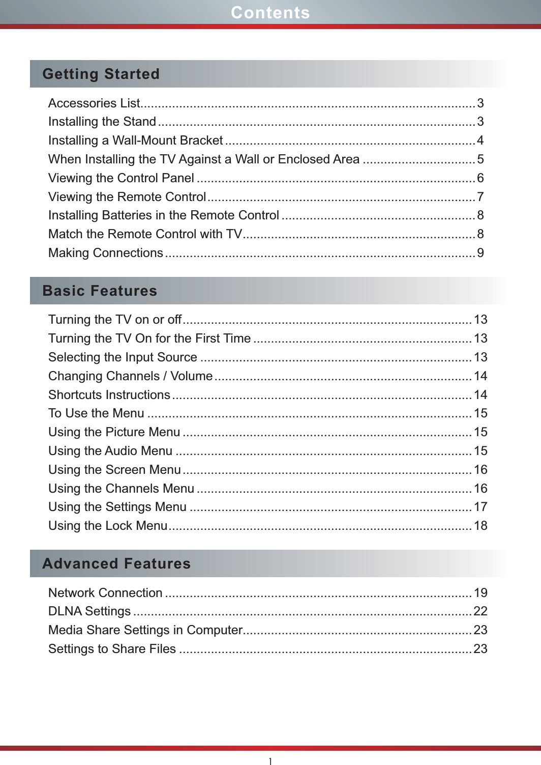 1ContentsGetting StartedAccessories List...............................................................................................3Installing the Stand ..........................................................................................3Installing a Wall-Mount Bracket .......................................................................4When Installing the TV Against a Wall or Enclosed Area ................................ 5Viewing the Control Panel ............................................................................... 6Viewing the Remote Control ............................................................................7Installing Batteries in the Remote Control ....................................................... 8Match the Remote Control with TV ..................................................................8Making Connections ........................................................................................9Basic FeaturesTurning the TV on or off ..................................................................................13Turning the TV On for the First Time .............................................................. 13Selecting the Input Source .............................................................................13Changing Channels / Volume ......................................................................... 14Shortcuts Instructions .....................................................................................14To Use the Menu ............................................................................................15Using the Picture Menu .................................................................................. 15Using the Audio Menu ....................................................................................15Using the Screen Menu ..................................................................................16Using the Channels Menu .............................................................................. 16Using the Settings Menu ................................................................................17Using the Lock Menu ......................................................................................18Advanced FeaturesNetwork Connection ....................................................................................... 19DLNA Settings ................................................................................................22Media Share Settings in Computer.................................................................23Settings to Share Files ...................................................................................23