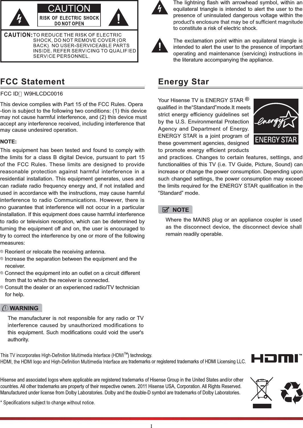 IThe lightning flash with arrowhead symbol, within an equilateral triangle is intended to alert the user to the presence of uninsulated dangerous voltage within the to constitute a risk of electric shock.The exclamation point within an equilateral triangle is intended to alert the user to the presence of important operating and maintenance (servicing) instructions in the literature accompanying the appliance.FCC StatementNOTE:This equipmenFCC ID：W9HLCDC0016t has been tested and found to comply with the limits for a class B digital Device, pursuant to part 15 of the FCC Rules. These limits are designed to provide reasonable protection against harmful interference in a residential installation. This equipment generates, uses and can radiate radio frequency energy and, if not installed and used in accordance with the instructions, may cause harmful interference to radio Communications. However, there is no guarantee that interference will not occur in a particular installation. If this equipment does cause harmful interference to radio or television reception, which can be determined by turning the equipment off and on, the user is encouraged to try to correct the interference by one or more of the following measures:  Reorient or relocate the receiving antenna. Increase the separation between the equipment and the receiver. Connect the equipment into an outlet on a circuit different from that to which the receiver is connected. Consult the dealer or an experienced radio/TV technician for help. WARNINGThe manufacturer is not responsible for any radio or TV interference caused by unauthorized modifications to this equipment. Such modifications could void the user&apos;s authority.Hisense and associated logos where applicable are registered trademarks of Hisense Group in the United States and/or other countries. All other trademarks are property of their respective owners. 2011 Hisense USA, Corporation. All Rights Reserved. Manufactured under license from Dolby Laboratories. Dolby and the double-D symbol are trademarks of Dolby Laboratories.TM) technology.  trademarks or registered trademarks of HDMI Licensing LLC.Energy StarYour Hisense TV is ENERGY STAR ® qualified in the“Standard”mode.It meets strict energy efficiency guidelines set by the U.S. Environmental Protection Agency and Department of Energy. ENERGY STAR is a joint program of these government agencies, designed to promote energy efficient products and practices. Changes to certain features, settings, and functionalities of this TV (i.e. TV Guide, Picture, Sound) can increase or change the power consumption. Depending upon such changed settings, the power consumption may exceed the limits required for the ENERGY STAR qualification in the “Standard” mode.NOTEWhere the MAINS plug or an appliance coupler is used as the disconnect device, the disconnect device shall remain readily operable.This device complies with Part 15 of the FCC Rules. Opera-tion is subject to the following two conditions: (1) this device may not cause harmful interference, and (2) this device must accept any interference received, including interference that may cause undesired operation.