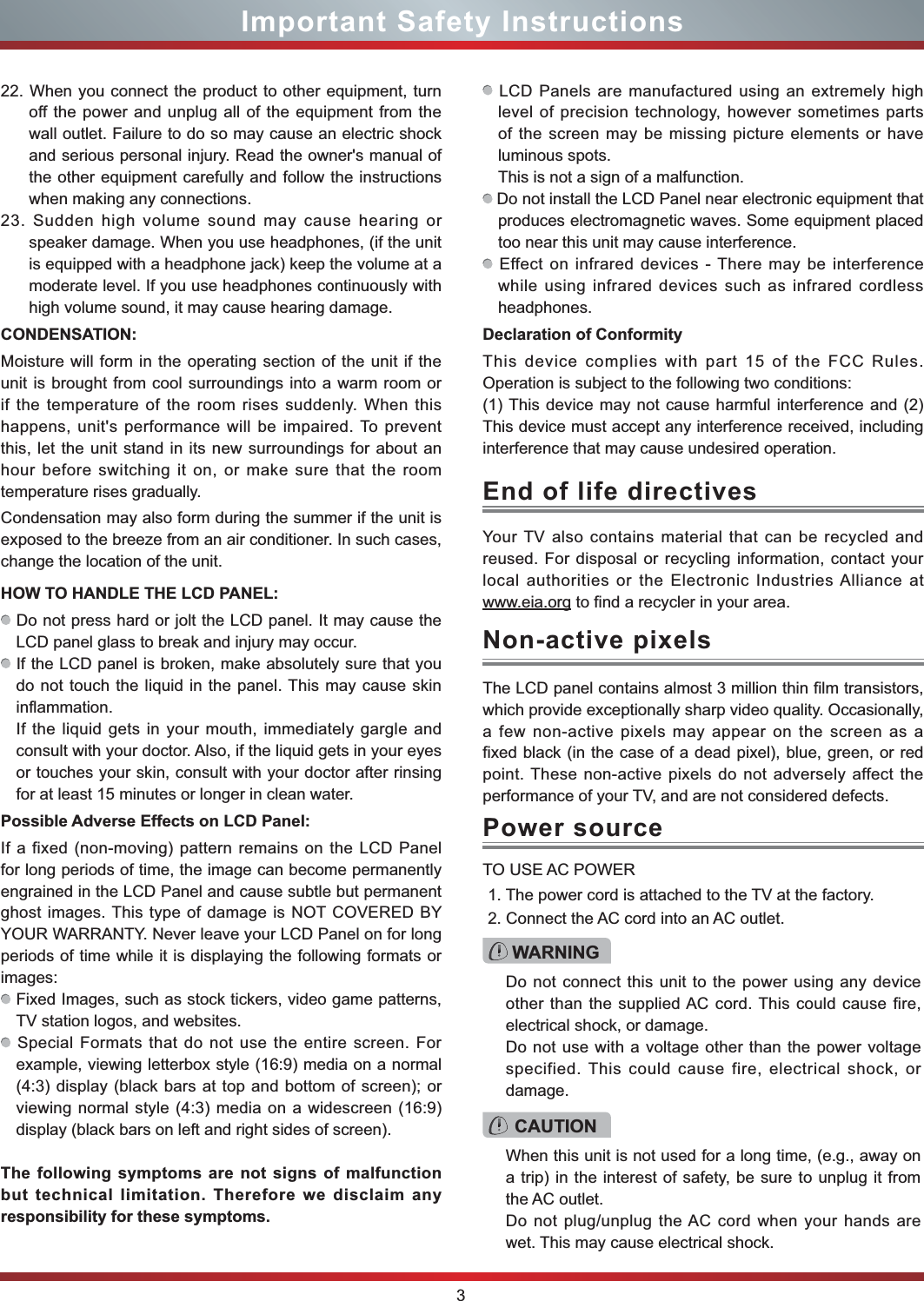 3Important Safety InstructionsYour TV also contains material that can be recycled and reused. For disposal or recycling information, contact your local authorities or the Electronic Industries Alliance at www.eia.org to find a recycler in your area.End of life directivesPower sourceWARNINGDo not connect this unit to the power using any device other than the supplied AC cord. This could cause fire, electrical shock, or damage.Do not use with a voltage other than the power voltage specified. This could cause fire, electrical shock, or damage.TO USE AC POWER1. The power cord is attached to the TV at the factory.2. Connect the AC cord into an AC outlet.CAUTIONWhen this unit is not used for a long time, (e.g., away on a trip) in the interest of safety, be sure to unplug it from the AC outlet.Do not plug/unplug the AC cord when your hands are wet. This may cause electrical shock.The LCD panel contains almost 3 million thin film transistors, which provide exceptionally sharp video quality. Occasionally, a few non-active pixels may appear on the screen as a fixed black (in the case of a dead pixel), blue, green, or red point. These non-active pixels do not adversely affect the performance of your TV, and are not considered defects.Non-active pixels22. When you connect the product to other equipment, turn off the power and unplug all of the equipment from the wall outlet. Failure to do so may cause an electric shock and serious personal injury. Read the owner&apos;s manual of the other equipment carefully and follow the instructions when making any connections.23. Sudden high volume sound may cause hearing or speaker damage. When you use headphones, (if the unit is equipped with a headphone jack) keep the volume at a moderate level. If you use headphones continuously with high volume sound, it may cause hearing damage.CONDENSATION: Moisture will form in the operating section of the unit if the unit is brought from cool surroundings into a warm room or if the temperature of the room rises suddenly. When this happens, unit&apos;s performance will be impaired. To prevent this, let the unit stand in its new surroundings for about an hour before switching it on, or make sure that the room temperature rises gradually.Condensation may also form during the summer if the unit is exposed to the breeze from an air conditioner. In such cases, change the location of the unit.HOW TO HANDLE THE LCD PANEL:  Do not press hard or jolt the LCD panel. It may cause the LCD panel glass to break and injury may occur. If the LCD panel is broken, make absolutely sure that you do not touch the liquid in the panel. This may cause skin inflammation.If the liquid gets in your mouth, immediately gargle and consult with your doctor. Also, if the liquid gets in your eyes or touches your skin, consult with your doctor after rinsing for at least 15 minutes or longer in clean water.Possible Adverse Effects on LCD Panel: If a fixed (non-moving) pattern remains on the LCD Panel for long periods of time, the image can become permanently engrained in the LCD Panel and cause subtle but permanent ghost images. This type of damage is NOT COVERED BY YOUR WARRANTY. Never leave your LCD Panel on for long periods of time while it is displaying the following formats or images: Fixed Images, such as stock tickers, video game patterns, TV station logos, and websites. Special Formats that do not use the entire screen. For example, viewing letterbox style (16:9) media on a normal (4:3) display (black bars at top and bottom of screen); or viewing normal style (4:3) media on a widescreen (16:9) display (black bars on left and right sides of screen).The following symptoms are not signs of malfunction but technical limitation. Therefore we disclaim any responsibility for these symptoms. LCD Panels are manufactured using an extremely high level of precision technology, however sometimes parts of the screen may be missing picture elements or have luminous spots.This is not a sign of a malfunction. Do not install the LCD Panel near electronic equipment that produces electromagnetic waves. Some equipment placed too near this unit may cause interference. Effect on infrared devices - There may be interference while using infrared devices such as infrared cordless headphones.Declaration of ConformityThis device complies with part 15 of the FCC Rules. Operation is subject to the following two conditions:(1) This device may not cause harmful interference and (2)This device must accept any interference received, including interference that may cause undesired operation.