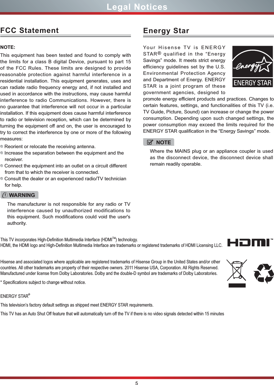 5Legal NoticesFCC StatementNOTE:This equipment has been tested and found to comply with the limits for a class B digital Device, pursuant to part 15 of the FCC Rules. These limits are designed to provide reasonable protection against harmful interference in a residential installation. This equipment generates, uses and can radiate radio frequency energy and, if not installed and used in accordance with the instructions, may cause harmful interference to radio Communications. However, there is no guarantee that interference will not occur in a particular installation. If this equipment does cause harmful interference to radio or television reception, which can be determined by turning the equipment off and on, the user is encouraged to try to correct the interference by one or more of the following measures: Reorient or relocate the receiving antenna. Increase the separation between the equipment and the receiver. Connect the equipment into an outlet on a circuit different from that to which the receiver is connected. Consult the dealer or an experienced radio/TV technician for help. WARNINGThe manufacturer is not responsible for any radio or TV interference caused by unauthorized modifications to this equipment. Such modifications could void the user&apos;s authority.Hisense and associated logos where applicable are registered trademarks of Hisense Group in the United States and/or other countries. All other trademarks are property of their respective owners. 2011 Hisense USA, Corporation. All Rights Reserved. Manufactured under license from Dolby Laboratories. Dolby and the double-D symbol are trademarks of Dolby Laboratories.6SHFL¿FDWLRQVVXEMHFWWRFKDQJHZLWKRXWQRWLFHENERGY STAR®This television’s factory default settings as shipped meet ENERGY STAR requirements.This TV has an Auto Shut Off feature that will automatically turn off the TV if there is no video signals detected within 15 minutes 7KLV79LQFRUSRUDWHV+LJK&apos;H¿QLWLRQ0XOWLPHGLD,QWHUIDFH+&apos;0,TM) technology.+&apos;0,WKH+&apos;0,ORJRDQG+LJK&apos;H¿QLWLRQ0XOWLPHGLD,QWHUIDFHDUHWUDGHPDUNVRUUHJLVWHUHGWUDGHPDUNVRI+&apos;0,/LFHQVLQJ//&amp;NOTEWhere the MAINS plug or an appliance coupler is used as the disconnect device, the disconnect device shall remain readily operable.Energy StarYour Hisense TV is ENERGY STAR  qualified in the “Energy Savings” mode. It meets strict energy efficiency guidelines set by the U.S. Environmental Protection Agency and Department of Energy. ENERGY STAR is a joint program of these government agencies, designed to promote energy efficient products and practices. Changes to certain features, settings, and functionalities of this TV (i.e. TV Guide, Picture, Sound) can increase or change the power consumption. Depending upon such changed settings, the power consumption may exceed the limits required for the ENERGY STAR qualification in the “Energy Savings” mode.