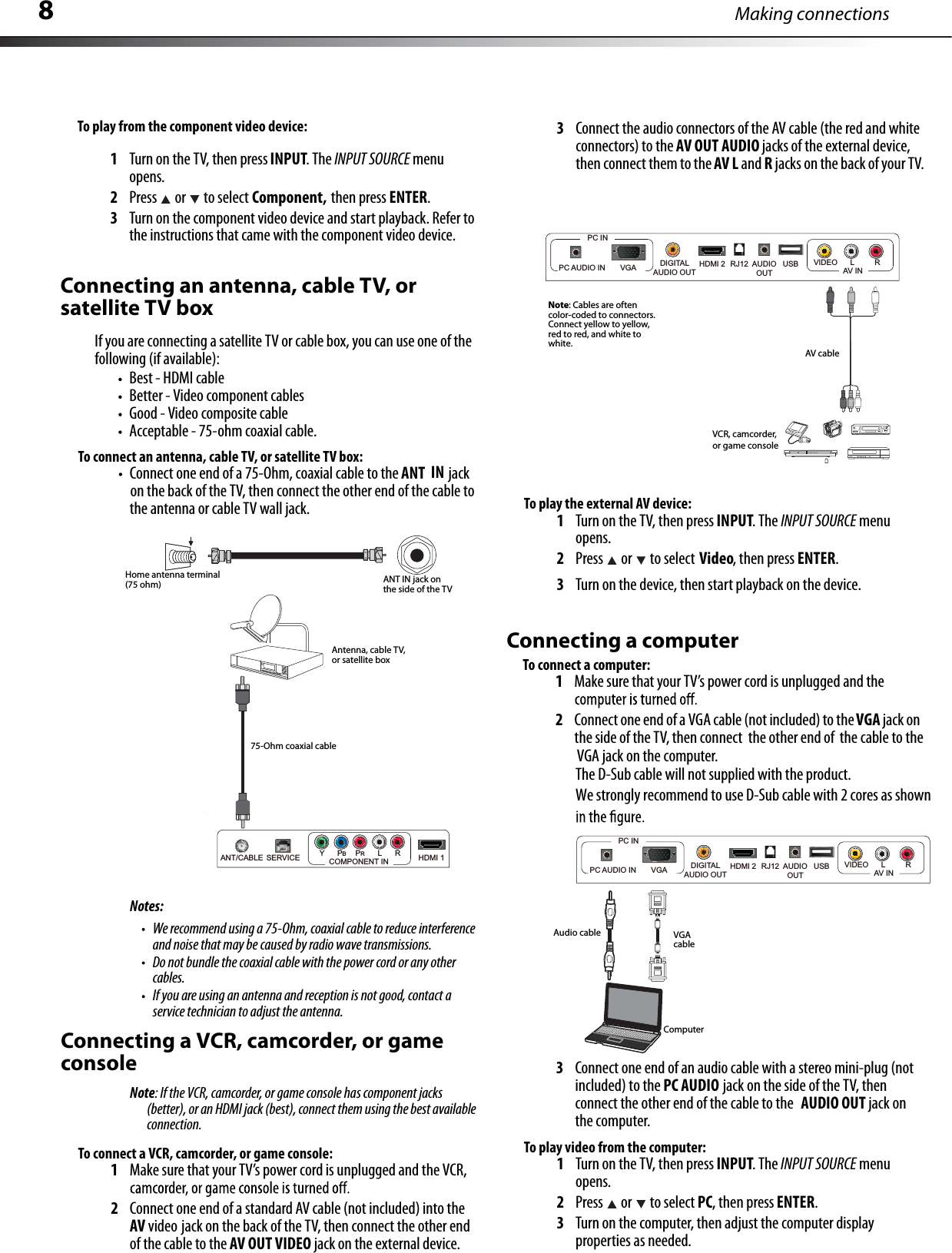 Making connections8To connect an antenna, cable TV, or satellite TV box:Connect one end of a 75-Ohm, coaxial cable to the                  jack ANT INon the back of the TV, then connect the other end of the cable tothe antenna or cableTV wall jack.Notes:We recommend using a 75-Ohm, coaxial cable to reduce interferenceand noise that may be caused by radio wave transmissions.Do not bundle the coaxial cable with the power cord or any other cables.If you are using an antenna and reception is not good, contact a service technician to adjust the antenna.Connecting a VCR, camcorder, or gameconsoleNote: If the VCR, camcorder, or game console has component jacks (better), or an HDMI jack (best), connect them using the best availableconnection.To connect a VCR, camcorder, or game console:1Make sure that your TV’s power cord is unplugged and the VCR,2Connect one end of a standard AVcable (not included) into the AV video jack on the back of the TV, then connect the other end of the cable to the AV OUT VIDEO jack on the external device.3Connect the audio connectors of the AV cable(the red and whiteconnectors)to the AV OUT AUDIO jacks of the external device,then connect them to the AV L and Rjacks on the back of your TV.To play the external AV device:1Turn on the TV, then press INPUT.The INPUT SOURCE menuopens.2Press  or to select Video, then press ENTER.3Turn on the device, then start playback on the device.Connecting a computerTo play video from the computer:1Turn on the TV, then press INPUT.The INPUT SOURCE menuopens.2Press or to select PC, then press ENTER.3Turn on the computer, then adjust the computer displayproperties as needed.ANTINjackonthe side of the TVAntenna, cable TV,or satellite boxHome antenna terminal(75 ohm)To play from the component video device:1Turn on the TV, then press INPUT.The INPUT SOURCE menuopens.2Press  or to select Component,3Turn on the component video device and start playback. Refer tothe instructions that came with the component video device.Connecting an antenna, cable TV, or satellite TV boxIfyou are connecting a satellite TV or cable box,you can use one of the following (if available):Best - HDMI cableBetter -Video component cablesGood - Video composite cableAcceptable - 75-ohm coaxial cable.VCR, camcorder,or game consoleAV cable75-Ohm coaxial cableANT/CABLE SERVICE YPBPRL R HDMI 1COMPONENT INHDMI 2DIGITALAUDIO OUTAUDIOOUTRJ12PC AUDIO IN       VGAPC INVIDEO LRAV INUSBNote: Cables are oftencolor-coded to connectors.Connect yellow to yellow,red to red, and white towhite.then press ENTER.To connect a computer:1Make sure that your TV’s power cord is unplugged and the 2Connect one end of a VGA cable(not included)to theVGA jack onthe side of the TV, then connect the other end of the cableto the VGA jack on the computer.The D-Sub cable will not supplied with the product.We strongly recommend to use D-Sub cable with 2 cores as shownHDMI 2DIGITALAUDIO OUTAUDIOOUTRJ12PC AUDIO IN       VGAPC INVIDEO LRAV INUSBComputerVGAcableAudio cable3Connect one end of an audio cablewith a stereo mini-plug (not included) to the PC AUDIO jack on the side of the TV, then connect the other end of the cable to the AUDIO OUT jack onthe computer.