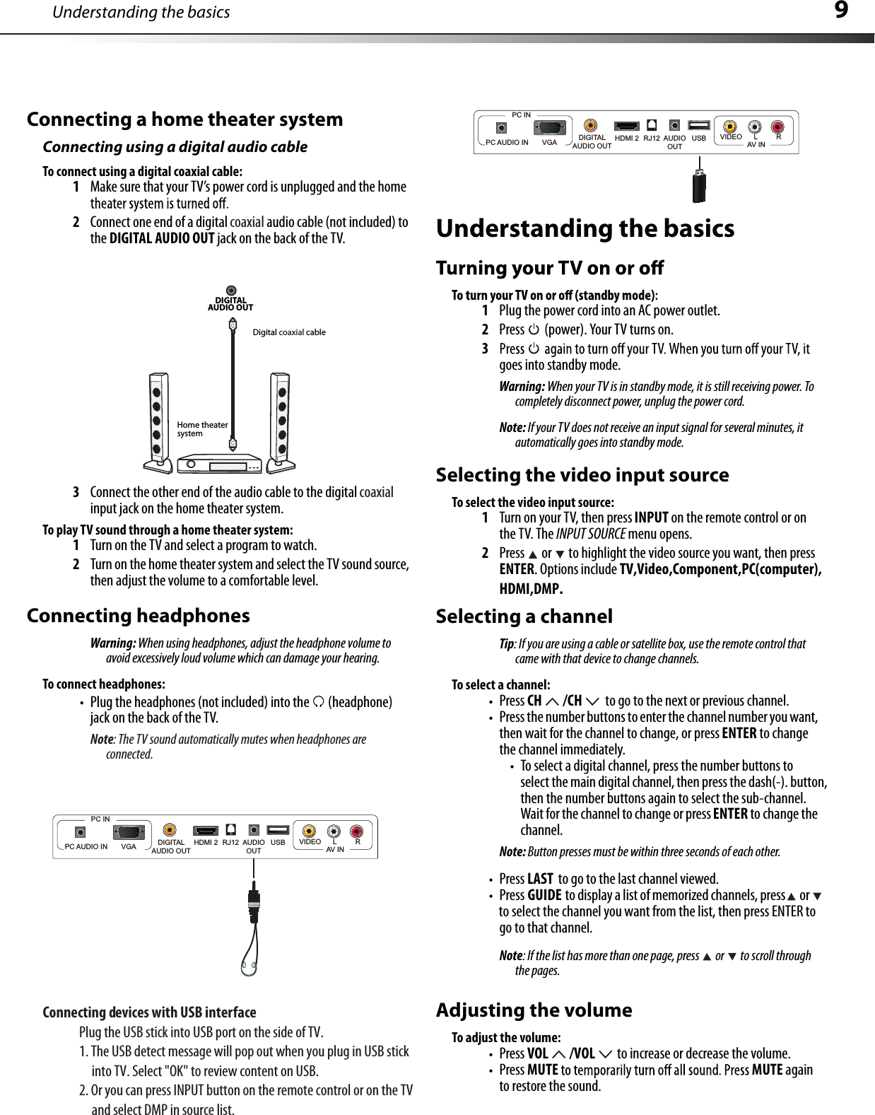 9Connecting a home theater systemConnecting using a digital audio cableTo connect using a digital coaxial cable:1Make sure that your TV’s power cord is unplugged and the home 2Connect one end of a digitalcoaxialaudio cable(not included)tothe DIGITAL AUDIO OUT jack on the back of the TV.3Connect the other end of the audio cable to the digital coaxialinput jack on the home theater system.To play TV sound through a home theater system:1Turn on the TV and select a program to watch.2Turn on the home theater system and select the TV sound source,then adjust the volume to a comfortable level.Connecting headphonesWarning: When using headphones, adjust the headphone volume toavoid excessively loud volume which can damage your hearing.To connect headphones:Plug the headphones (not included) into the  (headphone) jack on the back of the TV.Note: The TV sound automatically mutes when headphones areconnected.DIGITALAUDIO OUT Home theatersystemDigital coaxial cableUnderstanding the basics1Plug the power cord into an AC power outlet.2Press  (power). Your TV turns on.3goes into standby mode.Warning: When your TV is in standby mode, it is still receiving power. Tocompletely disconnect power, unplug the power cord.Note: If your TV does not receive an input signal for several minutes, it automatically goes into standby mode.Understanding the basicsSelecting the video input sourceTo select the video input source:1Turn on your TV, then press INPUT on the remote control or on the TV. The INPUT SOURCE menu opens.2Press  or to highlight the video source you want, then pressENTERHDMI,DMP..Options include TV,Video,Component,PC(computer),Selecting a channelTip: If you are using a cable or satellite box, use the remote control that came with that device to change channels.To select a channel:Press CH /CH  to go to the next or previous channel.Press the number buttons to enter the channelnumber you want,then wait for the channel to change, or press ENTER to changethe channel immediately.To select a digital channel, press the number buttons toselect the main digitalchannel, then press the dash(-). button,then the number buttons again to select the sub-channel.Wait for the channelto change or pressENTER to change thechannel.Note: Button presses must be within three seconds of each other.Press LAST to go to the last channel viewed.Press GUIDE to display a list of memorized channels,press orto select the channelyou want from the list, then press ENTERtogo to that channel.Note: If the list has more than one page, press  or to scroll throughthe pages.Adjusting the volumeTo adjust the volume:Press VOL /VOL to increase or decrease the volume.Press MUTE MUTE againto restore the sound.Connecting devices with USB interface.VTfoedisehtnotropBSUotnikcitsBSUehtgulP1. The USB detect message will pop out when you plug in USB stick      into TV. Select &quot;OK&quot; to review content on USB.2. Or you can press INPUT button on the remote control or on the TV     and select DMP in source list.HDMI 2DIGITALAUDIO OUTAUDIOOUTRJ12PC AUDIO IN       VGAPC INVIDEO LRAV INUSBHDMI 2DIGITALAUDIO OUTAUDIOOUTRJ12PC AUDIO IN       VGAPC INVIDEO LRAV INUSB
