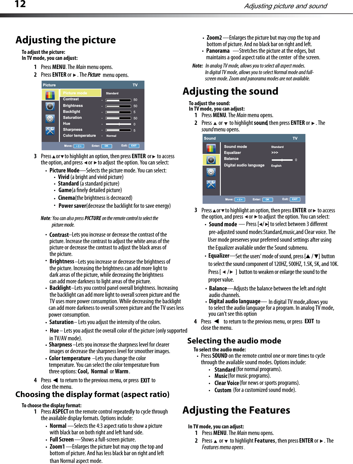 12Adjusting the pictureTo adjust the picture:1Press MENU. The Main menu opens.2Press ENTER or . The Picture  menu opens.3Press     or     to highlight an option, then press                  or      to accessthe option, and press      or      to adjust the option. You can select:Picture Mode—Selects the picture mode. You can select: Vivid (a bright and vivid picture) Standard (a standard picture): You can also press PICTURE on the remote control to select the Backlight                         –Lets you control panel overall brightness. Increasing    the backlight can add more light to overall screen picture and the    TV uses more power consumption. While decreasing the backlight    can add more darkness to overall screen picture and the TV uses less    power consumption. Saturation– Lets you adjust the intensity of the colors.Sharpness–Lets you increase the sharpness level for clearer images or decrease the sharpness level for smoother images.Color temperature –Lets you change the color temperature. You can select the color temperature from three options: Cool,  Normal  or Warm.4Press EXIT to return to the previous menu, or press ʉ to close the menu.Choosing the display format (aspect ratio)To choose the display format:1Press ASPECT on the remote control repeatedly to cycle through the available display formats. Options include:Normal —Selects the 4:3 aspect ratio to show a picture with black bar on both right and left hand side.Zoom1 —Enlarges the picture but may crop the top and bottom of picture. And has less black bar on right and left Full Screen—Shows a full-screen picture.Panorama —Stretches the picture at the edges, butmaintains a good aspect ratio at the center  of the screen.Adjusting the soundTo adjust the sound:1Press MENU. The Main menu opens.2Press  or  to highlight sound, then press ENTER or . The sound menu opens.3Equalizer—4Press  to return to the previous menu, or press ʉ to close the menu. Selecting the audio modeTo select the audio mode:Press SOUND on the remote control one or more times to cycle through the available sound modes. Options include: StandarderutciPerutciP  picture mode.–Lets you increase or decrease the contrast of the picture. Increase the contrast to adjust the white areas of the picture or decrease the contrast to adjust the black areas of the picture.Contrast–Lets you increase or decrease the brightness of the picture. Increasing the brightness can add more light to dark areas of the picture, while decreasing the brightness can add more darkness to light areas of the picture.BrightnessNoteENTERPress     or     to highlight an option, then press                  or      to accessthe option, and press      or      to adjust the option. You can select:ENTERBalance——Adjusts the balance between the left and right audio channels.than Normal aspect mode.Note:  In analog TV mode, allows you to select all aspect modes.In digital TV mode, allows you to select Normal mode and full- screen mode. Zoom and panorama modes are not available. (for normal programs).Music (for music programs).Clear Voice (for news or sports programs).Custom (for a customized sound mode).Adjusting picture and soundPicture                                                                         TV.......Picture mode StandardContrastBrightnessBacklightSaturationHueSharpnessColor temperature Normal505055005Move: Enter: OK Exit:   EXITGame(a ﬁnely detailed picture) Cinema(the brightness is decreaced) Power saver(decrease the backlight for to save energy)Hue          – Lets you adjust the overall color of the picture (only supported in TV/AV mode).Sound                                                                         TVSound mode StandardEnglishEqualizer                             &gt;&gt;&gt;BalanceDigital audio language0Move: Enter: OK Exit:   EXIT                              — Press [/] to select between 3 dierent pre-adjusted sound modes:Standard,music,and Clear voice. The User mode preserves your preferred sound settings after using the Equalizer available under the Sound submenu.Sound modeSet the users&apos; mode of sound, press [ / ]  button    to select the sound component of 120HZ, 500HZ, 1.5K, 5K, and 10K.   Press [ /]  button to weaken or enlarge the sound to the    proper value.In TV mode, you can adjust:In TV mode, you can adjust:Zoom2 —Enlarges the picture but may crop the top and bottom of picture. And no black bar on right and left. Digital audio language In digital TV mode,allows you to select the audio language for a program. In analog TV mode,you can&apos;t see this optionAdjusting the Features1Press MENU. The Main menu opens.2Press  or  to highlight Features, then press ENTER or . The Features menu opensIn TV mode, you can adjust:EXIT