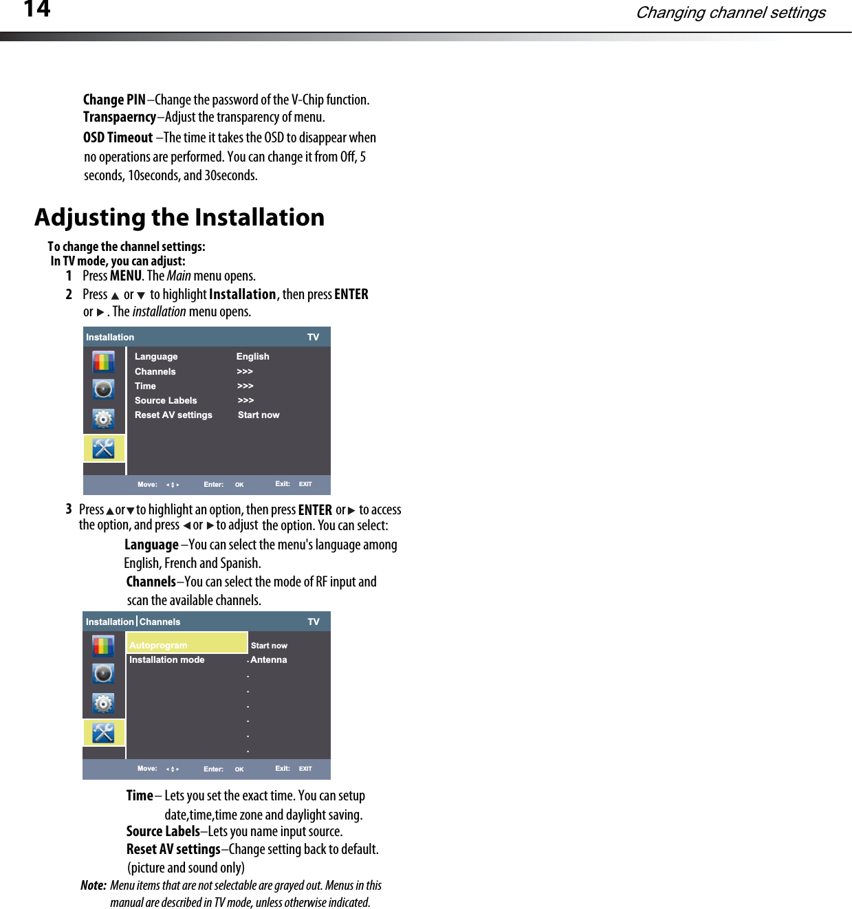 Adjusting the InstallationTo change the channel settings:1Press MENU. The Main menu opens.2Press  or  to highlight Installation, then press ENTERinstallation menu opens.3 or . The Press     or     to highlight an option, then press                  or      to accessthe option, and press      or      to adjust the option. You can select:ENTERLanguage                       –You can select the menu&apos;s language among English, French and Spanish.Installation                                                                    TVLanguage                       EnglishChannels                        &gt;&gt;&gt;Time                                &gt;&gt;&gt;Source Labels                &gt;&gt;&gt;Reset AV settings          Start nowMove: Enter: OK Exit:   EXITChannels                    –You can select the mode of RF input and scan the available channels.Time– Lets you set the exact time. You can setupdate,time,time zone and daylight saving.Source Labels–Lets you name input source.Reset AV settings                                      –Change setting back to default. (picture and sound only)In TV mode, you can adjust:Installation  Channels                                                  TVMove: Enter: OK Exit:   EXIT.......Autoprogram Start nowInstallation mode                  Antenna14Changing channel settingsChange PIN–Change the password of the V-Chip function.Transpaerncy–Adjust the transparency of menu.OSD Timeout                             –The time it takes the OSD to disappear whenno operations are performed. You can change it from O, 5seconds, 10seconds, and 30seconds.Note:  Menu items that are not selectable are grayed out. Menus in this manual are described in TV mode, unless otherwise indicated.