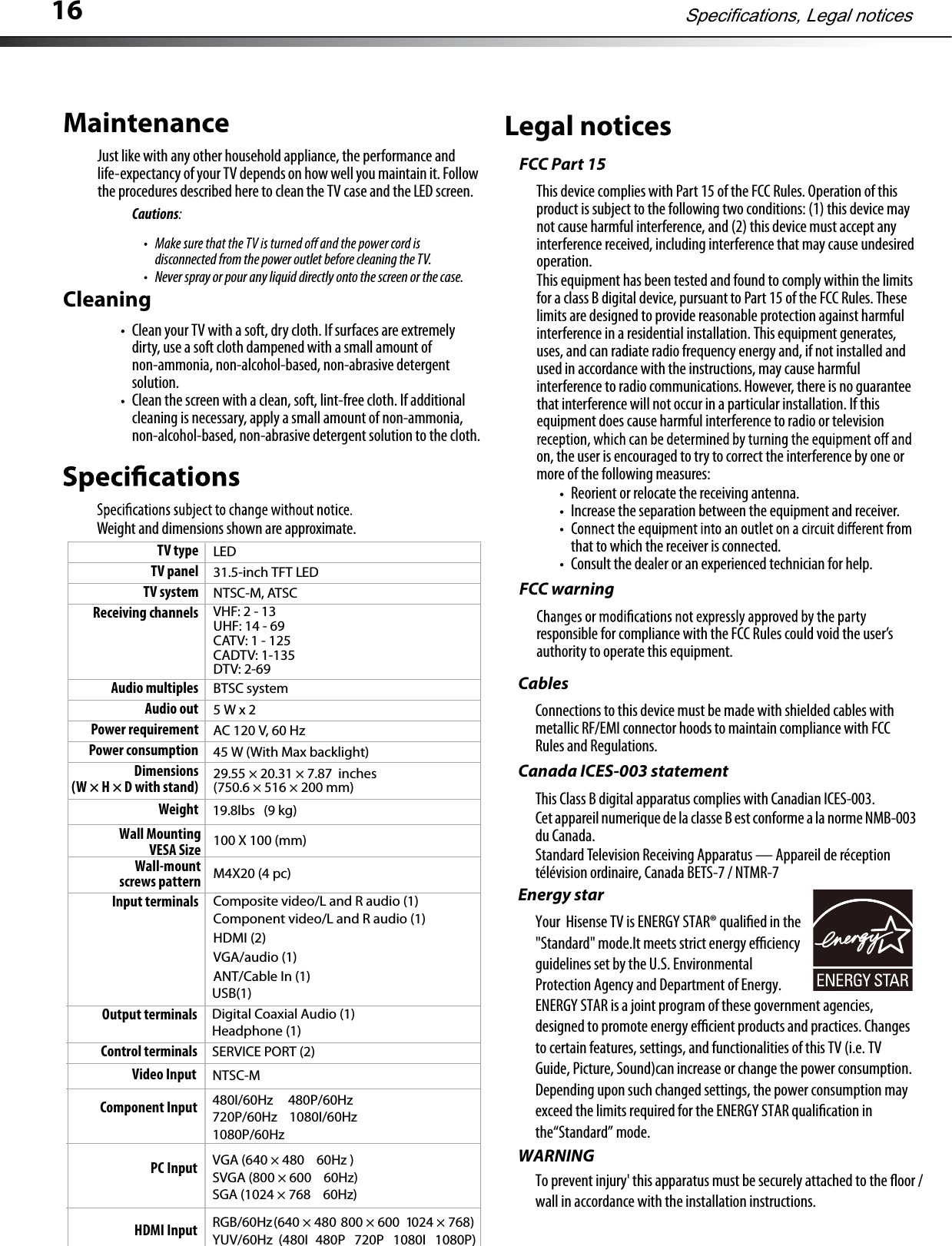 16Weight and dimensions shown are approximate.Legal noticesFCC Part 15This device complies with Part 15 of the FCC Rules.Operation of this product is subject to the following two conditions: (1) this device maynot cause harmfulinterference, and (2)this device must accept anyinterference received,including interference that may cause undesiredoperation.This equipment has been tested and found to comply within the limits for a class B digital device, pursuant to Part 15 of the FCC Rules.Theselimits are designed to provide reasonable protection against harmful interference in a residential installation.This equipment generates,uses, and can radiate radio frequency energy and, if not installed and used in accordance with the instructions, may cause harmful interference to radio communications.However, there is no guaranteethat interference will not occur in a particular installation. If thisequipment does cause harmful interference to radio or televisionon, the user is encouraged to try to correct the interference by one ormore of the following measures:Reorient or relocate the receiving antenna.Increase the separation between the equipment and receiver.that to which the receiver is connected.Consult the dealer or an experienced technician for help.FCC warningresponsible for compliance with the FCC Rules could void the user’sauthority to operate this equipment.CablesConnections to this device must be made with shielded cables with metallic RF/EMI connector hoods to maintain compliance with FCCRules and Regulations.CEnergy staranada ICES-003 statementThis Class B digital apparatus complies with Canadian ICES-003.Cet appareilnumerique de laclasse B est conforme a la norme NMB-003du Canada.Standard Television Receiving Apparatus — Appareil de réceptiontélévision ordinaire,Canada BETS-7 / NTMR-7TV type LEDTV panel 31.5-inch TFT LEDTV system NTSC-M, ATSCReceiving channels VHF:2-13UHF: 14 - 69CATV: 1 - 125CADTV: 1-135DTV: 2-69Audio multiples BTSC systemAudio out 5Wx2Power requirement AC 120 V, 60 HzPower consumption 45 W (With Max backlight)Dimensions(W × H × D with stand) 29.55 × 20.31 × 7.87  inches (750.6 × 516 × 200 mm)Weight (9 kg)19.8lbsInput terminals Composite video/L and R audio (1)Component video/L and R audio (1)HDMI (2)VGA/audio (1)ANT/Cable In (1)Output terminals Digital Coaxial Audio (1)Headphone (1)Control terminals SERVICE PORT (2)MaintenanceJust like with any other household appliance, the performance and life-expectancy of your TV depends on howwell you maintain it.Followthe procedures described here to clean the TV case and the LED screen.Cautions:disconnected from the power outlet before cleaning the TV.Never spray or pour any liquid directly onto the screen or the case.CleaningClean your TV with a soft, dry cloth. If surfaces are extremelydirty, use a soft cloth dampened with a small amount of non-ammonia, non-alcohol-based, non-abrasive detergentsolution.Clean the screen with a clean, soft, lint-free cloth. If additional cleaning is necessary, apply a small amount of non-ammonia,non-alcohol-based, non-abrasive detergent solution to the cloth.Specifications, Legal noticesUSB(1)Component InputVideo Input480I/60HzNTSC-M     480P/60Hz720P/60Hz    1080I/60Hz1080P/60HzPC Input VGA (640 × 480 60Hz )SVGA (800 × 600 60Hz)SGA (1024 × 768 60Hz)HDMI Input )867×4201006×008084×046(zH06/BGRYUV/60Hz  (480I 480P   720P   1080I   1080P)Wall Mounting VESA Size Wall-mountscrews pattern 100 X 100 (mm)M4X20 (4 pc)Your  Hisense TV is ENERGY STAR® qualied in the &quot;Standard&quot; mode.It meets strict energy eciency guidelines set by the U.S. Environmental Protection Agency and Department of Energy. WARNINGTo prevent injury&apos; this apparatus must be securely attached to the oor / wall in accordance with the installation instructions.ENERGY STAR is a joint program of these government agencies, designed to promote energy ecient products and practices. Changes to certain features, settings, and functionalities of this TV (i.e. TV Guide, Picture, Sound)can increase or change the power consumption. Depending upon such changed settings, the power consumption may exceed the limits required for the ENERGY STAR qualication in the“Standard” mode.