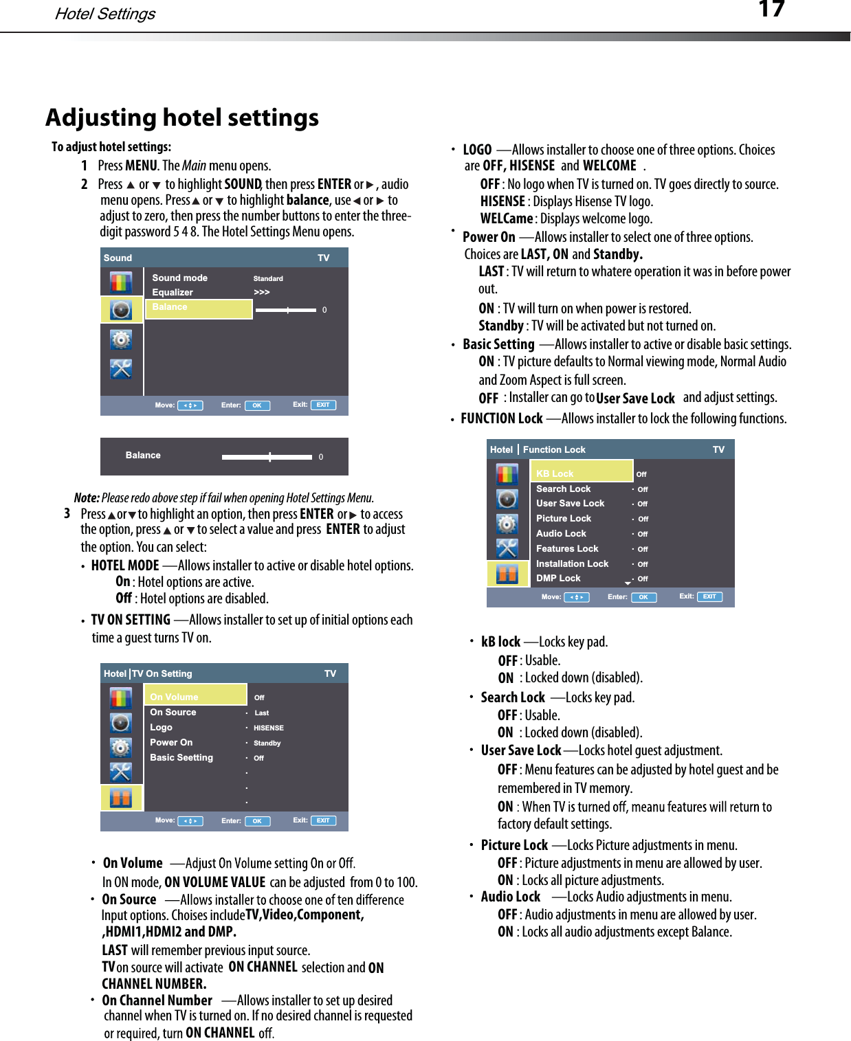 17Adjusting hotel settingsTo adjust hotel settings:1Press MENU.The Main menu opens.2Press  or to highlight SOUND, then press ENTER or , audio3HOTEL MODE —Allows installer to activeor disable hoteloptions.TV ON SETTING —Allows installer to set up of initial options eachPress or to highlight an option,then press or to accessthe option,press or to select a value and press to adjustthe option. You can select:ENTERmenu opens.Press or to highlight balance,use or toadjust to zero, then press the number buttons to enter the three-digit password 5 4 8.The HotelSettings Menu opens.Note: Please redo above step if fail when opening Hotel Settings Menu.ENTER:Hoteloptions are active. On:Hotel options are disabled.time a guest turns TV on.On VolumeInON mode, can be adjusted from 0 to 100.ON VOLUME VALUEOn SourceInput options. Choises includewill remember previous input source.LASTTV,Video,Component,on source will activate selection andTV ON CHANNEL ONCHANNEL NUMBER.—Allows installer to set up desiredOn Channel Numberchannel when TV is turned on.If no desired channelis requestedON CHANNEL—Allows installer to select one of three options.Power OnChoices are andLAST, ON Standby.:TVwill return to whatere operation it was in before powerLASTout.ON :TVwill turn on when power is restored.Standby :TVwill be activated but not turned on.—Allows installer to active or disable basic settings.Basic SettingON :TVpicture defaults to Normalviewing mode,Normal Audio OFF :Installer can go to and adjust settings.and Zoom Aspect is full screen.User Save LockFUNCTION Lock —Allows installer to lock the following functions.—Locks key pad.kB lockOFF:Usable.ON :Locked down(disabled).—Locks key pad.Search LockOFF:Usable.ON :Locked down(disabled).—Locks hotelguest adjustment.User Save LockOFF:Menu features can be adjusted by hotelguest and beONremembered in TV memory.factory default settings.Hotel SettingsSound                                                                         TV0Move: Enter: OK Exit:   EXITSound mode StandardEqualizer                        &gt;&gt;&gt;BalanceBalance 0Hotel  TV On Setting                                                    TVMove: Enter: OK Exit:   EXITOn Volume OffOn Source LastLogo HISENSEPower On StandbyBasic Seetting Off.......Hotel    Function Lock                                                  TVMove: Enter: OK Exit:   EXIT         OffSearch Lock   OffUser Save Lock OffPicture Lock   OffAudio Lock    OffFeatures Lock   OffInstallation Lock   OffDMP Lock   Off.......Hotel    Function Lock                                                  TVMove: Enter: OK Exit:   EXITKB Lock          OffSearch Lock   OffUser Save Lock OffPicture Lock   OffAudio Lock    OffFeatures Lock   OffInstallation Lock   OffDMP Lock   Off.......—Locks Picture adjustments in menu.Picture LockOFF:Picture adjustments in menu are allowed by user.ON :Locks all picture adjustments.—Locks Audio adjustments in menu.Audio LockOFF:Audio adjustments in menu are allowed by user.ON :Locks all audio adjustments except Balance.—Allows installer to choose one of three options.ChoicesLOGOare and .:No logo when TV is turned on. TV goes directly to source.OFF:Displays Hisense TV logo.HISENSE:Displays welcome logo.WELCameOFF, HISENSE WELCOME,HDMI1,HDMI2 and DMP.