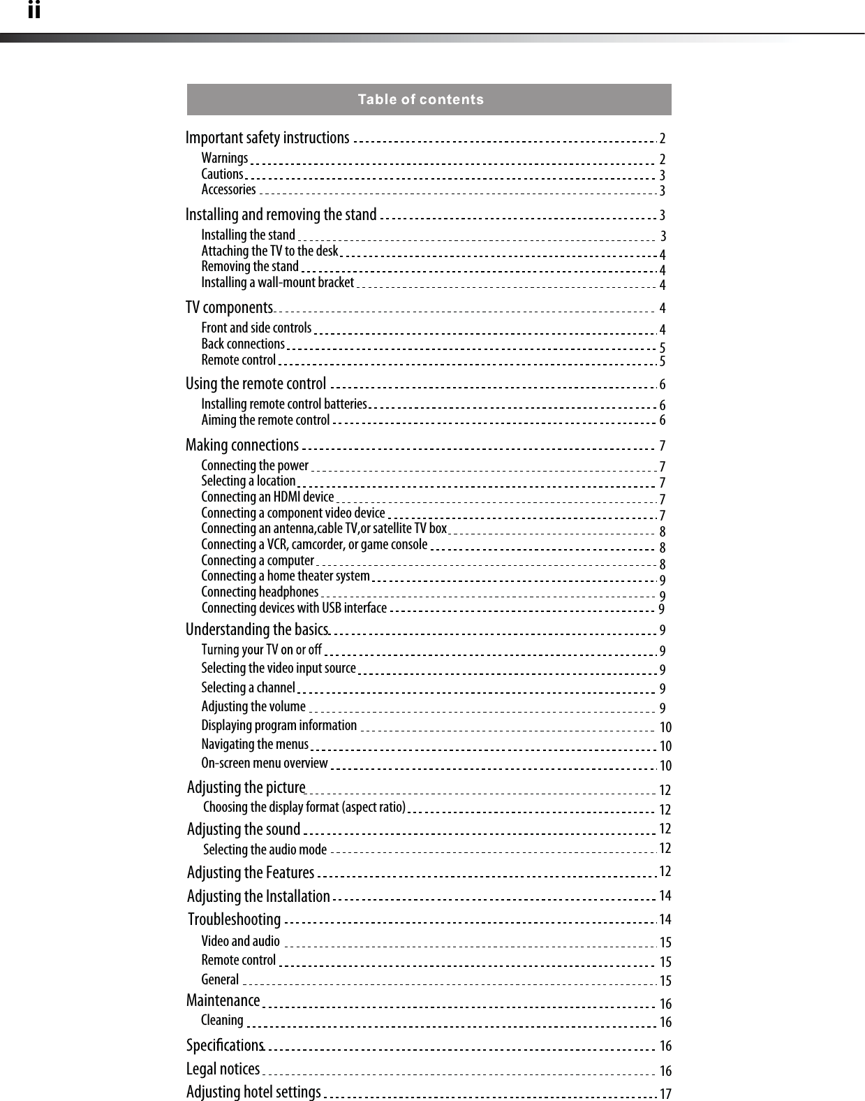 iiImportant safety instructions  2233WarningsCautionsAccessoriesInstalling and removing the stand  33444Installing the standAttaching the TV to the deskRemoving the standInstalling a wall-mount bracketTV components  4455Front and side controlsBack connectionsRemote controlUsing the remote control  666Installing remote control batteriesAiming the remote controlMaking connections 7777788899Connecting the powerSelecting a locationConnecting an HDMI deviceConnecting a component video deviceConnecting an antenna,cable TV,or satellite TV boxConnecting a VCR, camcorder, or game consoleConnecting a computerConnecting a home theater systemConnecting headphonesUnderstanding the basics 9999910101012121212121414Selecting the video input sourceSelecting a channel Adjusting the volumeDisplaying program informationNavigating the menusOn-screen menu overview15151516161616Video and audioRemote controlGeneralAdjusting the picture Choosing the display format (aspect ratio)Adjusting the sound Adjusting the FeaturesSelecting the audio modeAdjusting the InstallationTroubleshootingMaintenanceCleaningLegal notices 17Adjusting hotel settings Connecting devices with USB interface 9