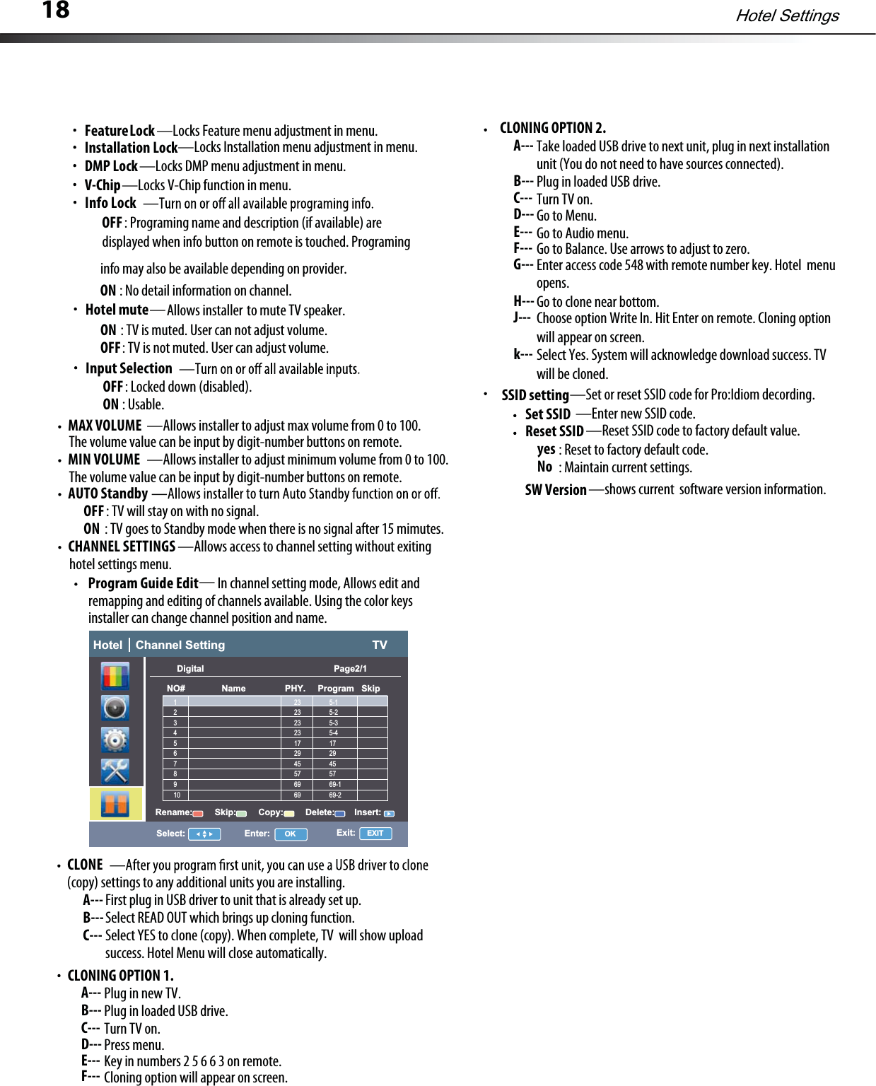 18CLONE(copy)settings to any additionalunits you are installing.First plug in USB driver to unit that is already set up.A---Select READ OUT which brings up cloning function.B---Select YESto clone (copy). When complete, TV  will show uploadC---success. HotelMenu will close automatically.MAX VOLUME —Allows installer to adjust max volume from 0 to 100.: TV will stay on with no signal.OFFMIN VOLUME —Allows installer to adjust minimum volume from 0to100.The volume value can be input by digit-number buttons on remote.The volume value can be input by digit-number buttons on remote.AUTO Standby: TV goes to Standby mode when there is no signalafter 15 mimutes.ONhotel settings menu.CHANNEL SETTINGS —Allows access to channelsetting without exitingIn channelsetting mode, Allows edit andProgram Guide Editremapping and editing of channelsavailable. Using the color keysinstaller can change channel position and name.ON : No detail information on channel.info may also be available depending on provider.Hotel SettingsInput SelectionOFF: Locked down (disabled).ON : Usable.Info LockOFF: Programing name and description (if available)aredisplayed when info button on remote is touched.ProgramingFeatureLock—Locks Feature menu adjustment in menu.—Locks Installation menu adjustment in menu.—Locks DMP menu adjustment in menu.Installation LockDMP LockV-Chip—Locks V-Chip function in menu.Hotel mute——Hotel    Channel Setting                                             TVSelect: Enter: OK Exit:   EXITDigital                                                     Page2/1NO#               Name                PHY.     Program   SkipRename:         Skip:         Copy:         Delete:        Insert:23                 5-123                 5-223                 5-323                 5-417                 1729                 2945                 4557                 5769                 69-169                 69-212345678910CLONING OPTION 2.Take loaded USB drive to next unit, plug in next installationA---Plug in loaded USB drive.B---Turn TV on.C---Go to Menu.D---Go to Audio menu.E---GotoBalance. Use arrows to adjust to zero.F---Enter access code 548with remote number key. HotelmenuG---unit (You do not need to have sources connected).Gotoclone near bottom.H---opens.Choose option Write In. Hit Enter on remote. Cloning option J---will appear on screen.Select Yes.System will acknowledge download success. TVk---will be cloned.SSID setting—Set or reset SSID code for Pro:Idiom decording.Set SSID: Reset to factory default code.yes—Enter new SSID code.Reset SSID—Reset SSID code to factory defaultvalue.: Maintain current settings.No: TV is muted. User can not adjust volume.Allows installer to mute TV speaker.ON: TV is not muted.User can adjust volume.OFFCLONING OPTION 1.Plug in new TV.A---Plug in loaded USB drive.B---Turn TV on.C---Press menu.D---Key in numbers 2 5 66 3 on remote.E---Cloning option will appear on screen.F---SW Version—shows current  software version information.