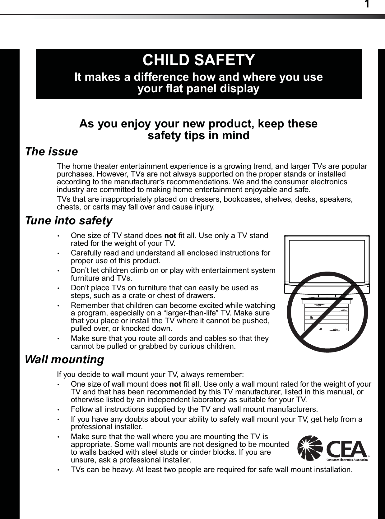 1As you enjoy your new product, keep these safety tips in mindThe issueThe home theater entertainment experience is a growing trend, and larger TVs are popular purchases. However, TVs are not always supported on the proper stands or installed according to the manufacturer’s recommendations. We and the consumer electronics industry are committed to making home entertainment enjoyable and safe.TVs that are inappropriately placed on dressers, bookcases, shelves, desks, speakers, chests, or carts may fall over and cause injury.Tune into safetyOne size of TV stand does not fit all. Use only a TV stand rated for the weight of your TV.Carefully read and understand all enclosed instructions for proper use of this product.Don’t let children climb on or play with entertainment system furniture and TVs.Don’t place TVs on furniture that can easily be used as steps, such as a crate or chest of drawers.Remember that children can become excited while watching a program, especially on a “larger-than-life” TV. Make sure that you place or install the TV where it cannot be pushed, pulled over, or knocked down.Make sure that you route all cords and cables so that they cannot be pulled or grabbed by curious children.Wall mountingIf you decide to wall mount your TV, always remember:One size of wall mount does not fit all. Use only a wall mount rated for the weight of your TV and that has been recommended by this TV manufacturer, listed in this manual, or otherwise listed by an independent laboratory as suitable for your TV.Follow all instructions supplied by the TV and wall mount manufacturers.If you have any doubts about your ability to safely wall mount your TV, get help from a professional installer.Make sure that the wall where you are mounting the TV is appropriate. Some wall mounts are not designed to be mounted to walls backed with steel studs or cinder blocks. If you are unsure, ask a professional installer.TVs can be heavy. At least two people are required for safe wall mount installation.fCHILD SAFETYIt makes a difference how and where you use your flat panel display