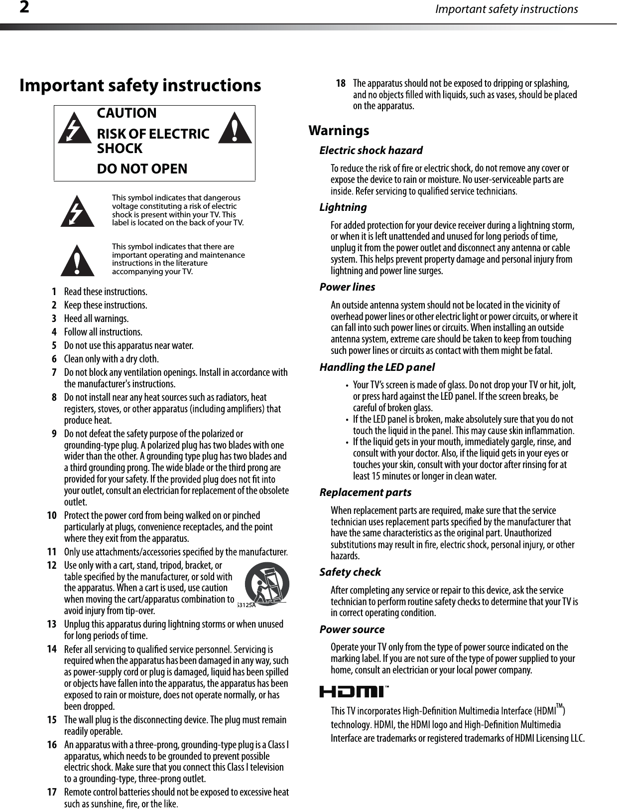 2Important safety instructionsImportant safety instructions1Read these instructions.2Keep these instructions.3Heed all warnings.4Followall instructions.5Do not use this apparatus near water.6Clean only with a dry cloth.7Do not block any ventilation openings. Install in accordance with the manufacturer&apos;s instructions.8Do not install near any heat sources such as radiators, heatproduce heat.9Do not defeat the safety purpose of the polarized or grounding-type plug. A polarized plug has twoblades with one wider than the other. A grounding type plug has two blades and a third grounding prong.The wide blade or the third prong areprovided for your safety. If the your outlet,consultanelectrician for replacement of the obsoleteoutlet.10 Protect the power cord from being walked on or pinched particularlyat plugs, convenience receptacles, and the pointwhere they exit from the apparatus.1112 Use only with a cart, stand, tripod, bracket, or the apparatus.When a cart is used,use caution when moving the cart/apparatus combination toavoid injury from tip-over.13 Unplug this apparatus during lightning storms or when unused for long periods of time.14required when the apparatus has been damaged in any way,suchas power-supplycordorplug is damaged,liquid has been spilledor objects havefallen into the apparatus,the apparatus has beenexposed to rain or moisture, does not operate normally, or has been dropped.15 The wall plug is the disconnecting device.The plug must remainreadily operable.16 An apparatus with a three-prong,grounding-type plug is a Class Iapparatus, which needs to be grounded to prevent possible electric shock. Make sure that you connect this Class I televisionto a grounding-type, three-prong outlet.17 Remote controlbatteries should not be exposed to excessive heat18 The apparatus should not be exposed to dripping or splashing,on the apparatus.WarningsElectric shock hazardric shock,do not remove any cover orexpose the device to rain or moisture. No user-serviceable parts areLightningFor added protection for your device receiver during a lightning storm,or when it is left unattended and unused for long periods of time,unplug it from the power outlet and disconnect any antenna or cable system.This helps prevent property damage and personal injury fromlightning and power line surges.Power linesAn outside antenna system should not be located in the vicinity of overhead power lines or other electric light or power circuits,or where itcan fall into such power lines or circuits.When installing an outside antenna system,extreme care should be taken to keep from touchingsuch power lines or circuits as contact with them might be fatal.Handling the LED panelYour TV’s screen is made of glass.Do not drop your TV or hit, jolt,or press hard against the LED panel. If the screen breaks, be careful of broken glass.If the LED panel is broken, make absolutely sure that you do not If the liquid gets in your mouth, immediately gargle,rinse,andconsult with your doctor. Also,if the liquid gets in your eyes or touches your skin,consult with your doctor after rinsing for atleast 15 minutes or longer in clean water.Replacement partsWhen replacement parts are required, make sure that the servicehave the same characteristics as the original part. Unauthorizedhazards.Safety checkAfter completing any service or repair to this device, ask the servicetechnician to perform routine safety checks to determine that your TV isin correct operating condition.Power sourceOperate your TV only from the type of power source indicated on the marking label. If you are not sure of the type of power supplied to yourhome, consult an electrician or your local power company.CAUTIONRISK OF ELECTRICSHOCKDO NOT OPENThis symbol indicates that dangerousvoltage constituting a risk of electricshock is present within your TV. Thislabel is located on the back of your TV.This symbol indicates that there areimportant operating and maintenance instructions in the literatureaccompanying your TV.S3125ATM)Interface are trademarks or registered trademarks of HDMI Licensing LLC.