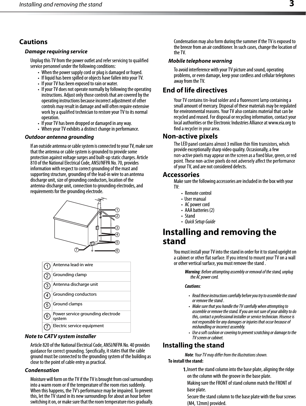 Installing and removing the stand 3CautionsDamage requiring serviceUnplug this TV from the power outlservice personnel under the following conditions:When the power supplycord or plug is damaged or frayed.If liquid has been spilled or objects have fallen into your TV.IfyourTV has been exposed to rain or water.IfyourTV does not operate normally by following the operatinginstructions.Adjust only those controls that are covered by the operating instructions because incorrect adjustment of other controls may result in damage and will often require extensivenician to restore your TV to its normaloperation.IfyourTV has been dropped or damaged in any way.When your TV exhibits a distinct change in performance.Outdoor antenna groundingIf an outside antenna or cable system is connected to your TV, make surethat the antenna or cable system is grounded to provide someprotection against voltage surges and built-up static charges. Article810 of the NationalElectricalCode, ANSI/NFPANo. 70, providesinformation with respect to correct grounding of the mast and supporting structure, grounding of the lead-in wire to an antennadischarge unit, size of grounding conductors, location of the antenna-discharge unit, connection to grounding electrodes, and requirements for the grounding electrode.Note to CATV system installerArticle 820 of the NationalElectricalCode, ANSI/NFPA No. 40 providesit states that the cableground must be connected to the grounding system of the building as close to the point of cable entry as practical.CondensationMoisture will form on the TV if the TV is brought from coolsurroundingsinto a warm room or if the temperature of the room rises suddenly.When this happens, the TV&apos;s performance may be impaired.To preventthis, let the TV stand in its new surroundings for about an hour beforeswitching it on,or make sure that theroom temperature rises gradually.Condensation may also form during the summer if the TV is exposed tothe breeze from an air conditioner.In such cases,change the location ofthe TV.Mobile telephone warningToavoid interference with your TV picture and sound, operatingproblems, or even damage,keep your cordless and cellular telephonesaway from the TV.End of life directivessmall amount of mercury.Disposal of these materials may be regulatedfor environmentalreasons.Your TV also contains material that can be recycled and reused.For disposal or recycling information, contact yourlocal authorities or the Electronic Industries Alliance at www.eia.org toNon-active pixelsprovide exceptionally sharp video quality.Occasionally, afewof your TV, and are not considered defects.AccessoriesMake sure the following accessories are included in the box with yourTV:Remote controlAC power cordAAA batteries (2)StandQuick Setup GuideInstalling and removing the standYou must install your TV into the stand in order for it to stand upright onor other vertical surface,you must remove the stand .Warning: Before attampting assembly or removal of the stand, unplug the AC power cord.Cautions:Read these instructions carefully before you try to assemble the standor remove the stand .Make sure that you handle the TV carefully when attempting toassemble or remove the stand. If you are not sure of your ability to dothis, contact a professional installer or service technician. Hisense is not responsible for any damages or injuries that occur because of mishandling or incorrect assembly.Use a soft cushion or covering to prevent scratching or damage to theTV screen or cabinet.Antenna lead-in wireGrounding clampAntenna discharge unitGrounding conductorsGround clampsPower service grounding electrodesystemElectric service equipment21345671234567Installing the standNoteTo install the stand:1.Insert the stand column into the base plate, aligning the ridge on the column with the groove in the base plate.Making sure the FRONT of stand column match the FRONT of base plate. Secure the stand column to the base plate with the four screws (M4, 12mm) provided.LED