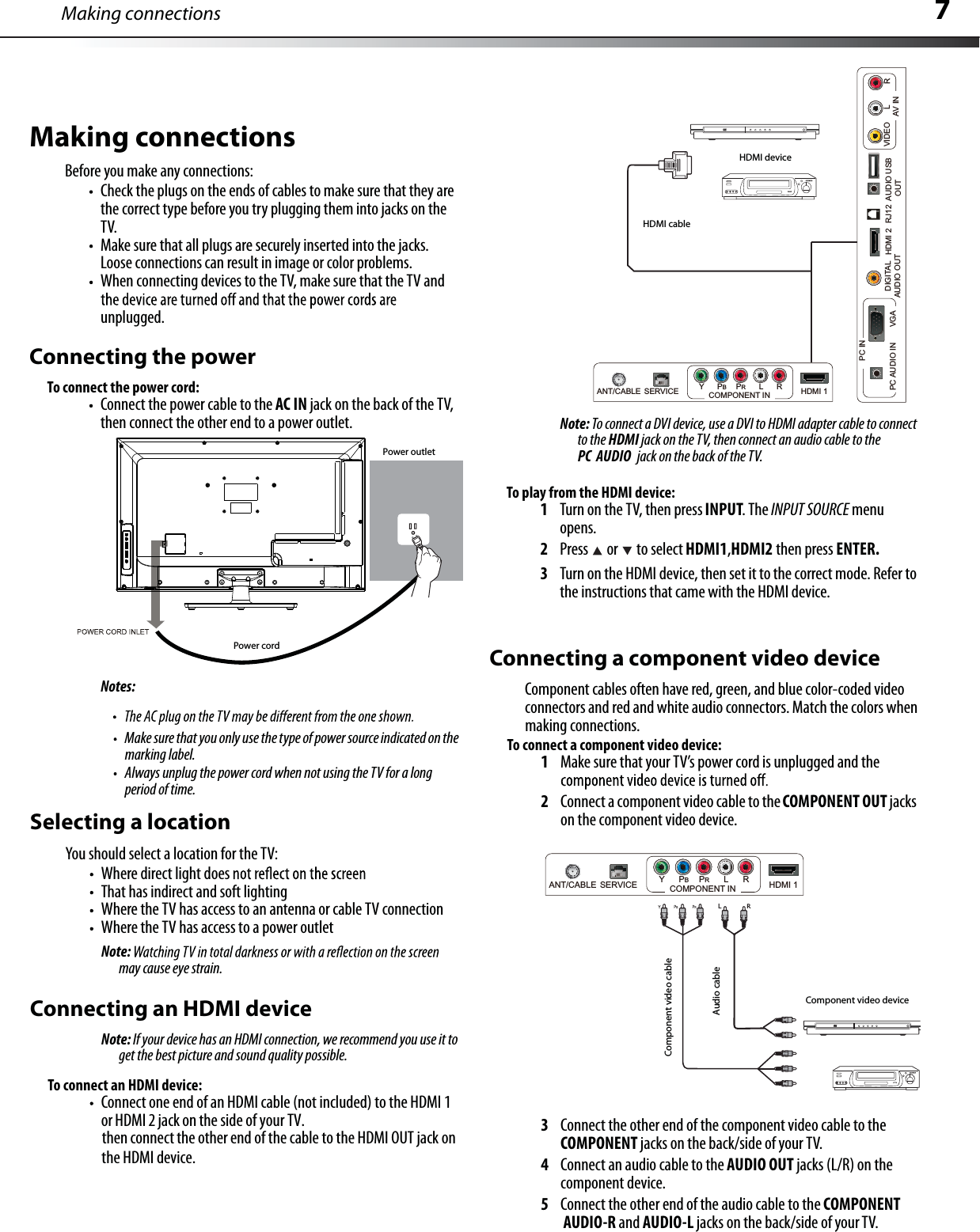 7Making connectionsMake sure that you only use the type of power source indicated on themarking label.Always unplug the power cord when not using the TV for a long period of time.Selecting a locationYou should select a location for the TV:Where direct light does That has indirect and soft lightingWhere the TV has access to an antenna or cable TV connectionWhere the TV has access to a power outletNote:may cause eye strain.Connecting an HDMI deviceNote: If your device has an HDMI connection, we recommend you use it toget the best picture and sound quality possible.To connect an HDMI device:Connect one end of an HDMI cable (not included) to the HDMI 1 or HDMI2 jack on the side of your TV.then connect the other end of the cable to the HDMI OUT jack onNote: To connect a DVI device, use a DVI to HDMI adapter cable to connectto the HDMI jack on the TV, then connect an audio cable to the PC AUDIO jack on the back of the TV.To play from the HDMI device:1Turn on the TV, then press INPUT.The INPUT SOURCE menuopens.2Press  or to select HDMI1,HDMI2 then press ENTER.3Turn on the HDMIdevice,then set it to the correct mode.Refer tothe instructions that came with the HDMI device.Connecting a component video deviceComponent cables often havered, green, and blue color-coded video connectors and red and white audio connectors.Match the colors whenmaking connections.To connect a component video device:1Make sure that your TV’s power cord is unplugged and the 2Connect a component video cable to theCOMPONENT OUT jackson the component video device.3Connect the other end of the component video cable to the COMPONENT jacks on the back/side of your TV.4Connect an audio cable to the AUDIO OUT jacks (L/R) on the component device.5Connect the other end of the audio cable to the COMPONENTAUDIO-R and AUDIO-L jacks on the back/side of your TV.YBRL        RComponent video deviceComponent video cableAudio cableMaking connectionsBefore you make any connections:Check the plugs on the ends of cables to make sure that they arethe correct type before you try plugging them into jacks on theTV.Make sure that all plugs are securely inserted into the jacks.Loose connections can result in image or color problems.When connecting devices to the TV, make sure that the TV and unplugged.Connecting the powerTo connect the power cord:Connect the power cable to the AC IN jack on the back of the TV,then connect the other end to a power outlet.Notes:Power cordPower outletHDMI deviceHDMI cablethe HDMI device.HDMI 2DIGITALAUDIO OUTAUDIOOUTRJ12PC AUDIO IN       VGAPC INVIDEO LRAV INUSBANT/CABLE SERVICE YPBPRL R HDMI 1COMPONENT INANT/CABLE SERVICE YPBPRL R HDMI 1COMPONENT IN