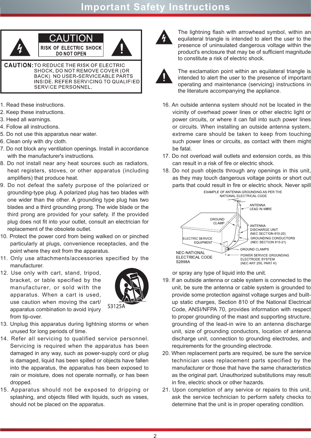 2Important Safety Instructions1. Read these instructions.2. Keep these instructions. 3. Heed all warnings.4. Follow all instructions.5. Do not use this apparatus near water.6. Clean only with dry cloth.7. Do not block any ventilation openings. Install in accordance with the manufacturer&apos;s instructions.8. Do not install near any heat sources such as radiators, heat registers, stoves, or other apparatus (including amplifiers) that produce heat.9. Do not defeat the safety purpose of the polarized or grounding-type plug. A polarized plug has two blades with one wider than the other. A grounding type plug has two blades and a third grounding prong. The wide blade or the third prong are provided for your safety. If the provided plug does not fit into your outlet, consult an electrician for replacement of the obsolete outlet.10. Protect the power cord from being walked on or pinched particularly at plugs, convenience receptacles, and the point where they exit from the apparatus.11. Only use attachments/accessories specified by the manufacturer.12. Use only with cart, stand, tripod, bracket, or table specified by the manufacturer, or sold with the apparatus. When a cart is used, use caution when moving the cart/apparatus combination to avoid injury from tip-over.13. Unplug this apparatus during lightning storms or when unused for long periods of time.14. Refer all servicing to qualified service personnel.   Servicing is required when the apparatus has been damaged in any way, such as power-supply cord or plug is damaged, liquid has been spilled or objects have fallen into the apparatus, the apparatus has been exposed to rain or moisture, does not operate normally, or has been dropped.15. Apparatus should not be exposed to dripping or splashing, and objects filled with liquids, such as vases, should not be placed on the apparatus.16. An outside antenna system should not be located in the vicinity of overhead power lines or other electric light or power circuits, or where it can fall into such power lines or circuits. When installing an outside antenna system, extreme care should be taken to keep from touching such power lines or circuits, as contact with them might be fatal.17. Do not overload wall outlets and extension cords, as this can result in a risk of fire or electric shock.18. Do not push objects through any openings in this unit, as they may touch dangerous voltage points or short out parts that could result in fire or electric shock. Never spill or spray any type of liquid into the unit.19. If an outside antenna or cable system is connected to the unit, be sure the antenna or cable system is grounded to provide some protection against voltage surges and built-up static charges, Section 810 of the National Electrical Code, ANSI/NFPA 70, provides information with respect to proper grounding of the mast and supporting structure, grounding of the lead-in wire to an antenna discharge unit, size of grounding conductors, location of antenna discharge unit, connection to grounding electrodes, and requirements for the grounding electrode.20. When replacement parts are required, be sure the service technician uses replacement parts specified by the manufacturer or those that have the same characteristics as the original part. Unauthorized substitutions may result in fire, electric shock or other hazards.21. Upon completion of any service or repairs to this unit, ask the service technician to perform safety checks to determine that the unit is in proper operating condition.The lightning flash with arrowhead symbol, within an equilateral triangle is intended to alert the user to the presence of uninsulated dangerous voltage within the product&apos;s enclosure that may be of sufcient magnitude to constitute a risk of electric shock.The exclamation point within an equilateral triangle is intended to alert the user to the presence of important operating and maintenance (servicing) instructions in the literature accompanying the appliance.