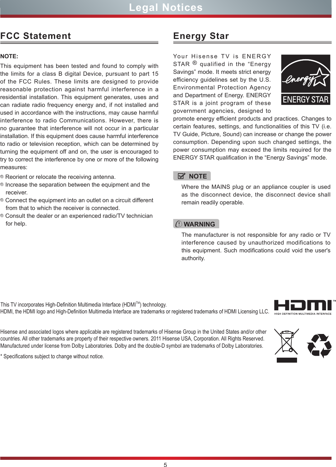 5Legal NoticesFCC StatementNOTE:This equipment has been tested and found to comply with the limits for a class B digital Device, pursuant to part 15 of the FCC Rules. These limits are designed to provide reasonable protection against harmful interference in a residential installation. This equipment generates, uses and can radiate radio frequency energy and, if not installed and used in accordance with the instructions, may cause harmful interference to radio Communications. However, there is no guarantee that interference will not occur in a particular installation. If this equipment does cause harmful interference to radio or television reception, which can be determined by turning the equipment off and on, the user is encouraged to try to correct the interference by one or more of the following measures:  Reorient or relocate the receiving antenna. Increase the separation between the equipment and the receiver. Connect the equipment into an outlet on a circuit different from that to which the receiver is connected. Consult the dealer or an experienced radio/TV technician for help. Hisense and associated logos where applicable are registered trademarks of Hisense Group in the United States and/or other countries. All other trademarks are property of their respective owners. 2011 Hisense USA, Corporation. All Rights Reserved. Manufactured under license from Dolby Laboratories. Dolby and the double-D symbol are trademarks of Dolby Laboratories.* Specications subject to change without notice.This TV incorporates High-Denition Multimedia Interface (HDMITM) technology. HDMI, the HDMI logo and High-Denition Multimedia Interface are trademarks or registered trademarks of HDMI Licensing LLC.WARNINGThe manufacturer is not responsible for any radio or TV interference caused by unauthorized modifications to this equipment. Such modifications could void the user&apos;s authority.Energy StarYour Hisense TV is ENERGY STAR  ® qualified in the “Energy Savings” mode. It meets strict energy efficiency guidelines set by the U.S. Environmental Protection Agency and Department of Energy. ENERGY STAR is a joint program of these government agencies, designed to promote energy efficient products and practices. Changes to certain features, settings, and functionalities of this TV (i.e. TV Guide, Picture, Sound) can increase or change the power consumption. Depending upon such changed settings, the power consumption may exceed the limits required for the ENERGY STAR qualification in the “Energy Savings” mode.NOTEWhere the MAINS plug or an appliance coupler is used as the disconnect device, the disconnect device shall remain readily operable.
