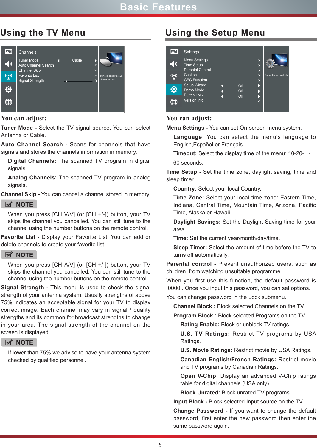 15You can adjust: Tuner Mode - Select the TV signal source. You can select Antenna or Cable.Auto Channel Search - Scans for channels that have signals and stores the channels information in memory.Digital Channels: The scanned TV program in digital signals.Analog Channels: The scanned TV program in analog signals.Channel Skip - You can cancel a channel stored in memory.NOTEWhen you press [CH V/V] (or [CH +/-]) button, your TV skips the channel you cancelled. You can still tune to the channel using the number buttons on the remote control.Favorite List - Display your Favorite List. You can add or delete channels to create your favorite list.NOTEWhen you press [CH V/V] (or [CH +/-]) button, your TV skips the channel you cancelled. You can still tune to the channel using the number buttons on the remote control.Signal Strength - This menu is used to check the signal strength of your antenna system. Usually strengths of above 75% indicates an acceptable signal for your TV to display correct image. Each channel may vary in signal / quality strengths and its common for broadcast strengths to change in your area. The signal strength of the channel on the screen is displayed.NOTEIf lower than 75% we advise to have your antenna system checked by qualified personnel.Using the TV MenuChannelsTune in local televi-sion servicesTuner ModeAuto Channel SearchChannel SkipFavorite ListSignal Strength &gt;&gt;&gt;0CableUsing the Setup MenuYou can adjust: Menu Settings - You can set On-screen menu system.Language:  You can select the menu’s language to English,Español or Français.Timeout: Select the display time of the menu: 10-20-...-60 seconds.Time Setup - Set the time zone, daylight saving, time and sleep timer.Country: Select your local Country.Time Zone: Select your local time zone: Eastern Time, Indiana, Central Time, Mountain Time, Arizona, Pacific Time, Alaska or Hawaii.Daylight Savings: Set the Daylight Saving time for your area.Time: Set the current year/month/day/time.Sleep Timer: Select the amount of time before the TV to turns off automatically.Parental control - Prevent unauthorized users, such as children, from watching unsuitable programme.When you first use this function, the default password is [0000]. Once you input this password, you can set options.You can change password in the Lock submenu.Channel Block : Block selected Channels on the TV.Program Block : Block selected Programs on the TV.Rating Enable: Block or unblock TV ratings.U.S. TV Ratings: Restrict TV programs by USA Ratings.U.S. Movie Ratings: Restrict movie by USA Ratings.Canadian English/French Ratings: Restrict movie and TV programs by Canadian Ratings.Open V-Chip: Display an advanced V-Chip ratings table for digital channels (USA only).Block Unrated: Block unrated TV programs.Input Block - Block selected Input source on the TV.Change Password - If you want to change the default password, first enter the new password then enter the same password again.SettingsSet optional controls.Menu SettingsTime SetupParental ControlCaptionCEC FunctionSetup WizardDemo ModeButton LockVersion Info&gt;&gt;&gt;&gt;&gt;&gt;OffOffOffBasic Features
