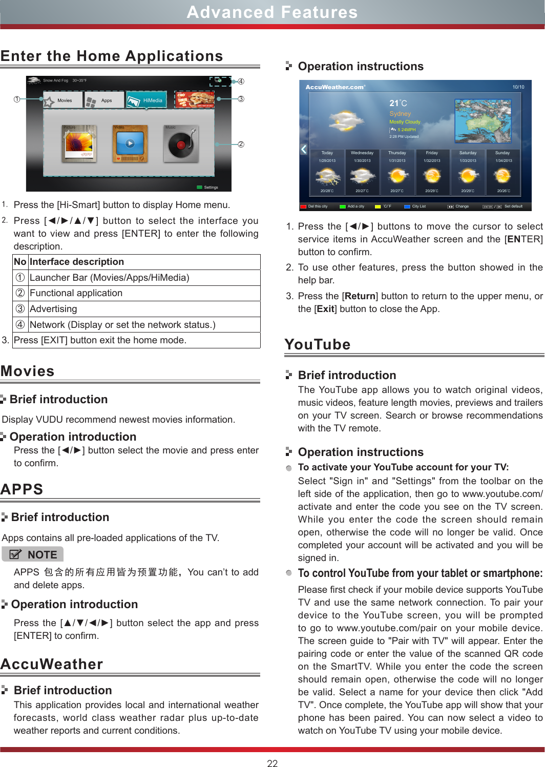 22Advanced Features1. Press the [Hi-Smart] button to display Home menu.2. Press  [◄/►/▲/▼]  button  to  select  the  interface  you want to view and press [ENTER] to enter the following description.No Interface description①Launcher Bar (Movies/Apps/HiMedia)②Functional application③Advertising④Network (Display or set the network status.) 3. Press [EXIT] button exit the home mode.Enter the Home Applications1243AccuWeatherDisplay VUDU recommend newest movies information.Press the [◄/►] button select the movie and press enter to confirm. Brief introductionApps contains all pre-loaded applications of the TV.NOTEAPPS  包含的所有应用皆为预置功能，You can’t to add and delete apps. Operation introductionPress the [▲/▼/◄/►]  button select the app  and  press [ENTER] to confirm.MoviesAPPS Brief introduction Operation introductionBrief introductionThis application provides local and international weather forecasts, world class weather radar plus up-to-date weather reports and current conditions.Operation instructions      AccuWeather.com®10/1021℃SydneyMostly Cloudy5 24MPH2:28 PM UpdatedToday1/29/201320/28℃20/27℃20/27℃20/29℃20/29℃20/26℃1/30/2013 1/31/2013 1/32/2013 1/33/2013 1/34/2013WednesdayDel this city Add a city ˚C/˚F City List Change Set defaultSaturday SundayThursday Friday1. Press the [◄/►] buttons to move the cursor to select service items in AccuWeather screen and the [ENTER] button to confirm.2. To use other features, press the button showed in the help bar.3. Press the [Return] button to return to the upper menu, or the [Exit] button to close the App.YouTubeBrief introductionThe YouTube app allows you to watch original videos, music videos, feature length movies, previews and trailers on your TV screen. Search or browse recommendations with the TV remote.Operation instructionsTo activate your YouTube account for your TV:Select &quot;Sign in&quot; and &quot;Settings&quot; from the toolbar on the left side of the application, then go to www.youtube.com/activate and enter the code you see on the TV screen. While you enter the code the screen should remain open, otherwise the code will no longer be valid. Once completed your account will be activated and you will be signed in.To control YouTube from your tablet or smartphone:Please first check if your mobile device supports YouTube TV and use the same network connection. To pair your device to the YouTube screen, you will be prompted to go to www.youtube.com/pair on your mobile device. The screen guide to &quot;Pair with TV&quot; will appear. Enter the pairing code or enter the value of the scanned QR code on the SmartTV. While you enter the code the screen should remain open, otherwise the code will no longer be valid. Select a name for your device then click &quot;Add TV&quot;. Once complete, the YouTube app will show that your phone has been paired. You can now select a video to watch on YouTube TV using your mobile device.