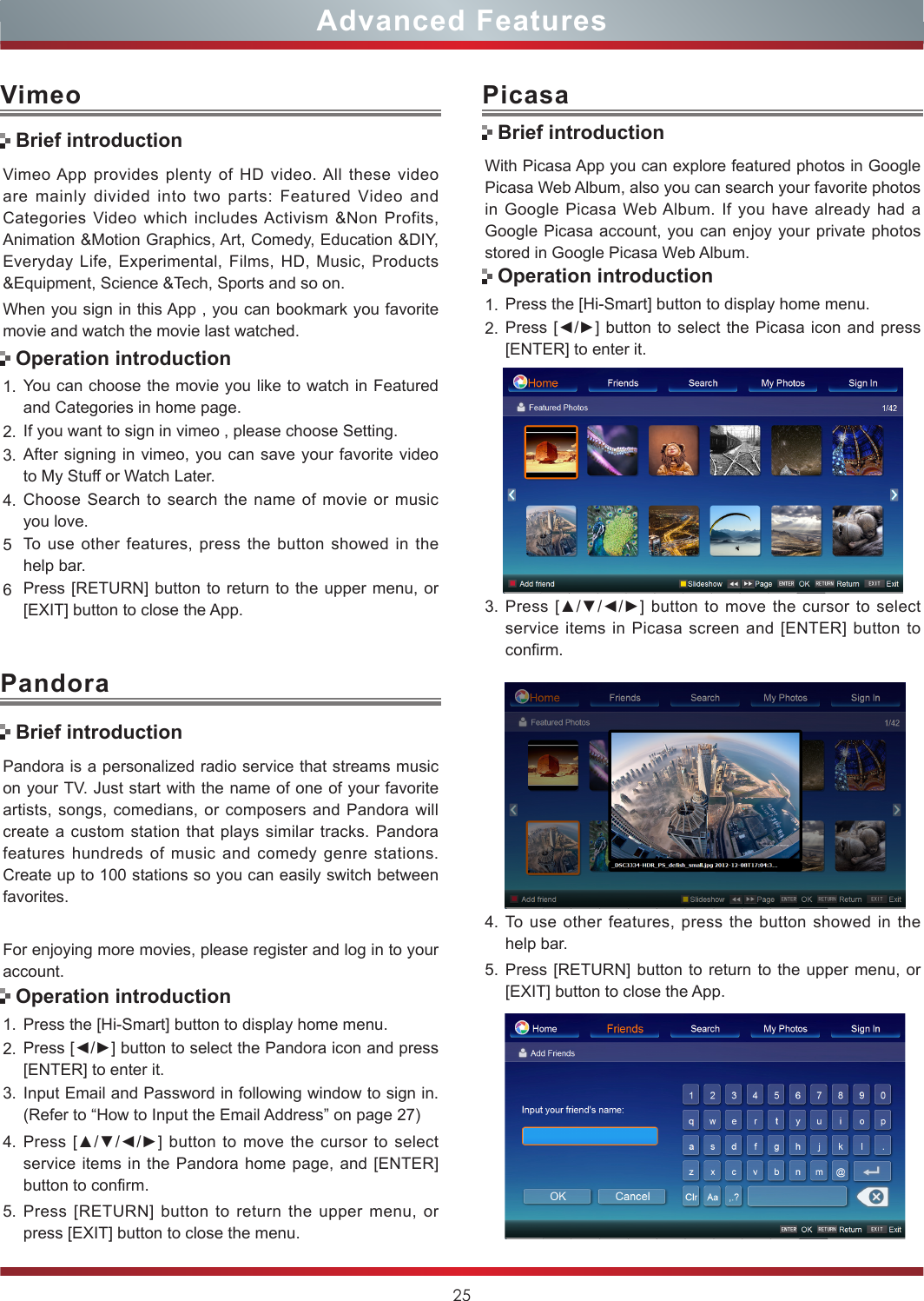 25VimeoVimeo App provides plenty of HD video. All these video are mainly divided into two parts: Featured Video and Categories Video which includes Activism &amp;Non Profits, Animation &amp;Motion Graphics, Art, Comedy, Education &amp;DIY, Everyday Life, Experimental, Films, HD, Music, Products &amp;Equipment, Science &amp;Tech, Sports and so on.When you sign in this App , you can bookmark you favorite movie and watch the movie last watched.1. You can choose the movie you like to watch in Featured and Categories in home page.2. If you want to sign in vimeo , please choose Setting.3. After signing in vimeo, you can save your favorite video to My Stuff or Watch Later.4. Choose Search to search the name of movie or music you love.5To use other features, press the button showed in the help bar.6Press [RETURN] button to return to the upper menu, or [EXIT] button to close the App.Brief introductionOperation introductionAdvanced FeaturesPandora is a personalized radio service that streams music on your TV. Just start with the name of one of your favorite artists, songs, comedians, or composers and Pandora will create a custom station that plays similar tracks. Pandora features hundreds of music and comedy genre stations. Create up to 100 stations so you can easily switch between favorites.For enjoying more movies, please register and log in to your account.1. Press the [Hi-Smart] button to display home menu.2. Press [◄/►] button to select the Pandora icon and press [ENTER] to enter it. 3. Input Email and Password in following window to sign in. (Refer to “How to Input the Email Address” on page 27)4. Press [▲/▼/◄/►] button to move the cursor to select service items in the Pandora home page, and [ENTER] button to confirm.5. Press [RETURN] button to return the upper menu, or press [EXIT] button to close the menu.PandoraBrief introductionOperation introductionWith Picasa App you can explore featured photos in Google Picasa Web Album, also you can search your favorite photos in Google Picasa Web Album. If you have already had a Google Picasa account, you can enjoy your private photos stored in Google Picasa Web Album.1. Press the [Hi-Smart] button to display home menu.2. Press [◄/►] button to select the Picasa  icon and press [ENTER] to enter it. 3. Press [▲/▼/◄/►] button to move the cursor to select service items in Picasa screen and [ENTER] button to confirm.PicasaBrief introductionOperation introduction4. To use other features, press the button showed in the help bar.5. Press [RETURN] button to return to the upper menu, or [EXIT] button to close the App.